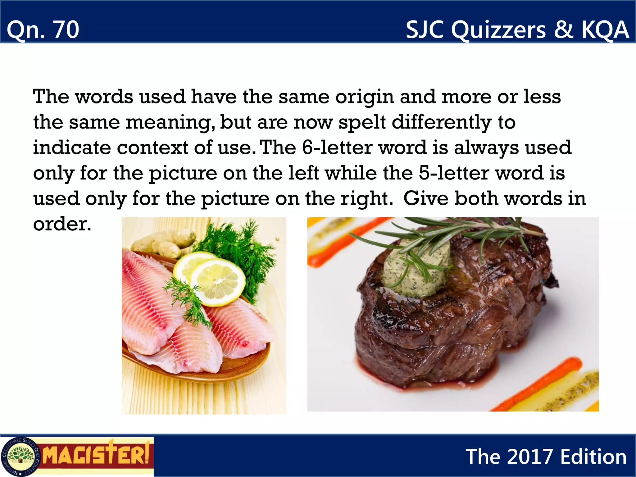 The words used have the same origin and more or less
the same meaning, but are now spelt differently to
indicate context of use.The 6-letter word is always used
only for the picture on the left while the 5-letter word is
used only for the picture on the right. Give both words in
order.
Qn. 70 SJC Quizzers & KQA
The 2017 Edition
 