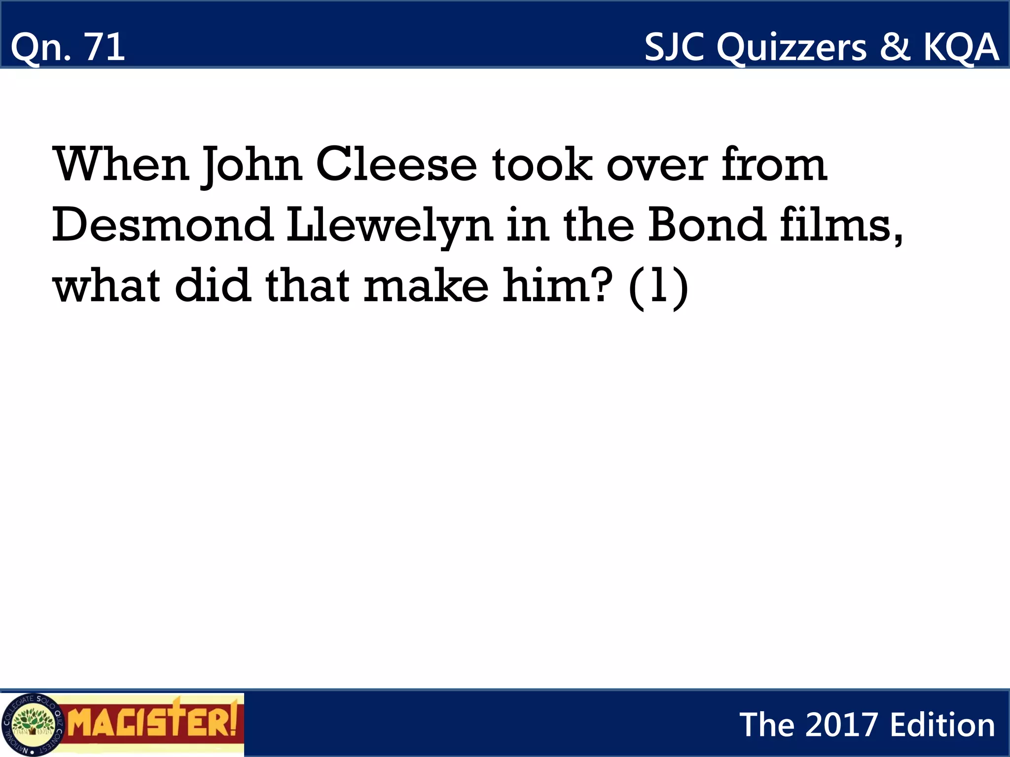 When John Cleese took over from
Desmond Llewelyn in the Bond films,
what did that make him? (1)
Qn. 71 SJC Quizzers & KQA
The 2017 Edition
 