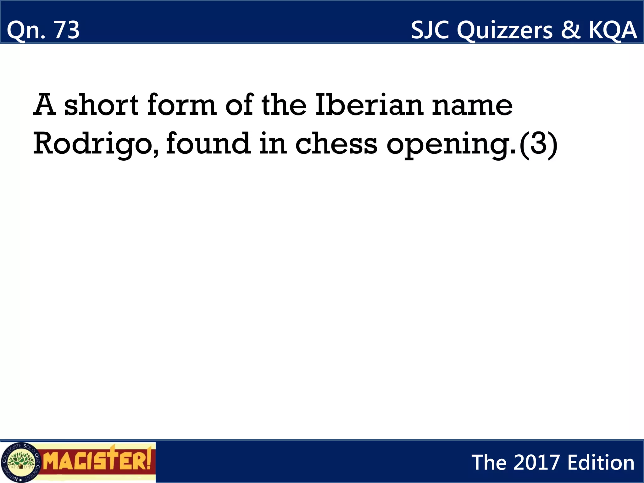 A short form of the Iberian name
Rodrigo, found in chess opening.(3)
Qn. 73 SJC Quizzers & KQA
The 2017 Edition
 