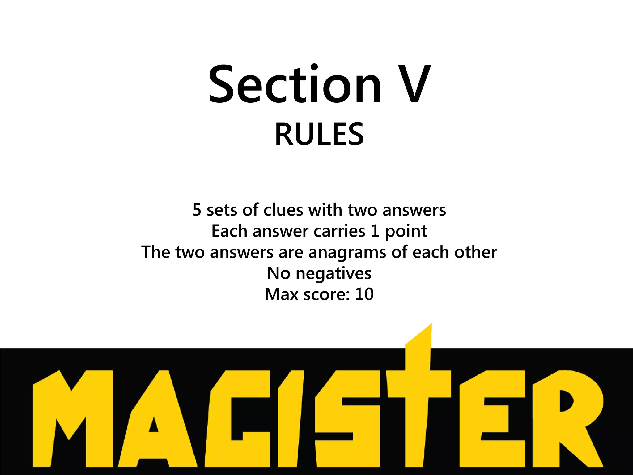 Section V
RULES
5 sets of clues with two answers
Each answer carries 1 point
The two answers are anagrams of each other
No negatives
Max score: 10
 