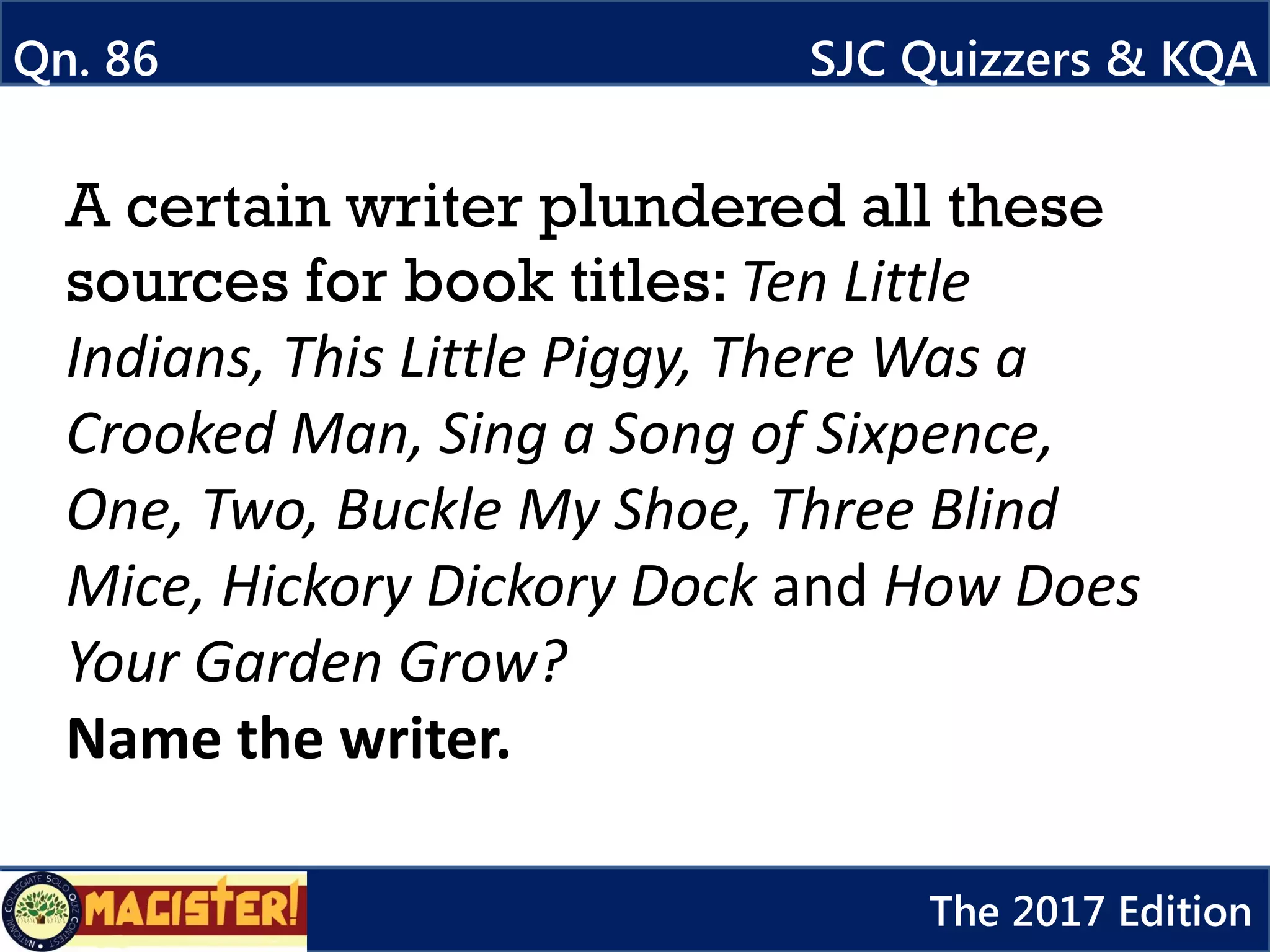 A certain writer plundered all these
sources for book titles: Ten Little
Indians, This Little Piggy, There Was a
Crooked Man, Sing a Song of Sixpence,
One, Two, Buckle My Shoe, Three Blind
Mice, Hickory Dickory Dock and How Does
Your Garden Grow?
Name the writer.
Qn. 86 SJC Quizzers & KQA
The 2017 Edition
 