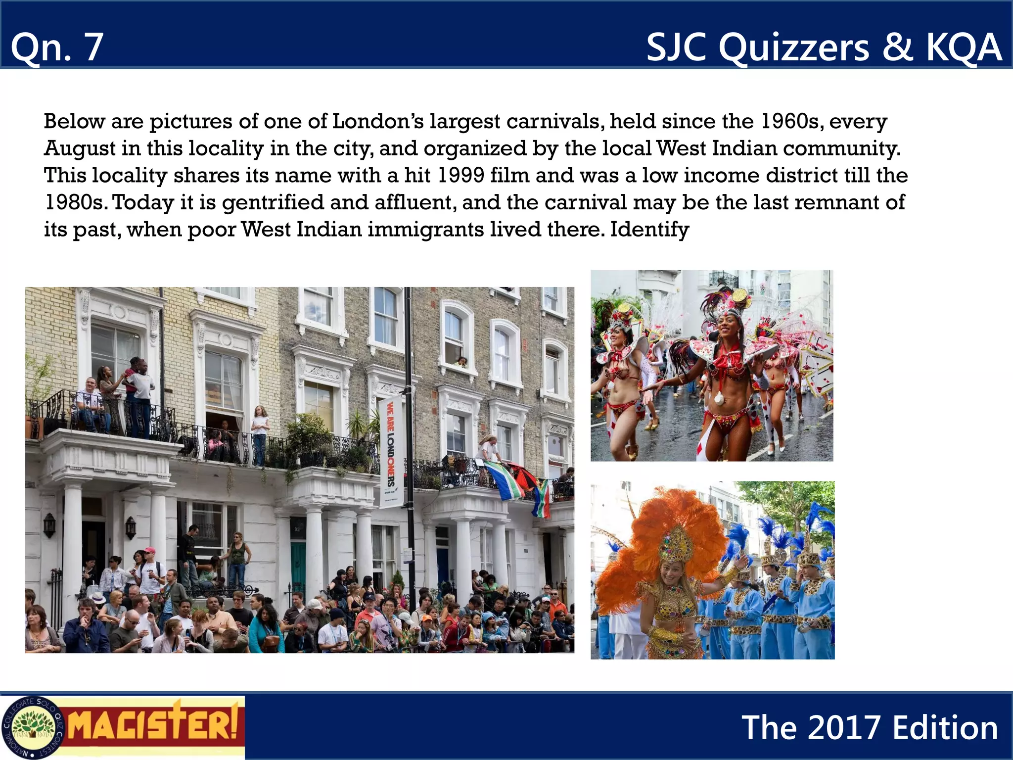 Qn. 7 SJC Quizzers & KQA
The 2017 Edition
Below are pictures of one of London’s largest carnivals, held since the 1960s, every
August in this locality in the city, and organized by the local West Indian community.
This locality shares its name with a hit 1999 film and was a low income district till the
1980s.Today it is gentrified and affluent, and the carnival may be the last remnant of
its past, when poor West Indian immigrants lived there. Identify
 