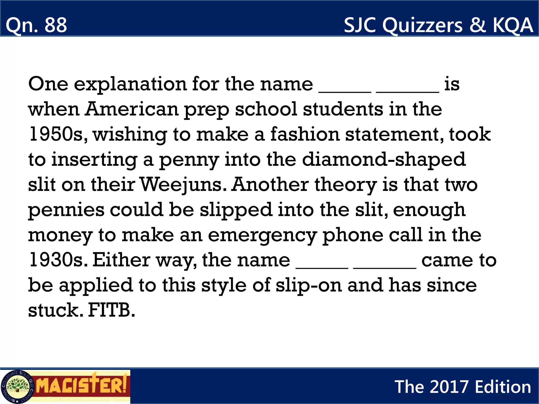 One explanation for the name _____ ______ is
when American prep school students in the
1950s, wishing to make a fashion statement, took
to inserting a penny into the diamond-shaped
slit on their Weejuns. Another theory is that two
pennies could be slipped into the slit, enough
money to make an emergency phone call in the
1930s. Either way, the name _____ ______ came to
be applied to this style of slip-on and has since
stuck. FITB.
Qn. 88 SJC Quizzers & KQA
The 2017 Edition
 