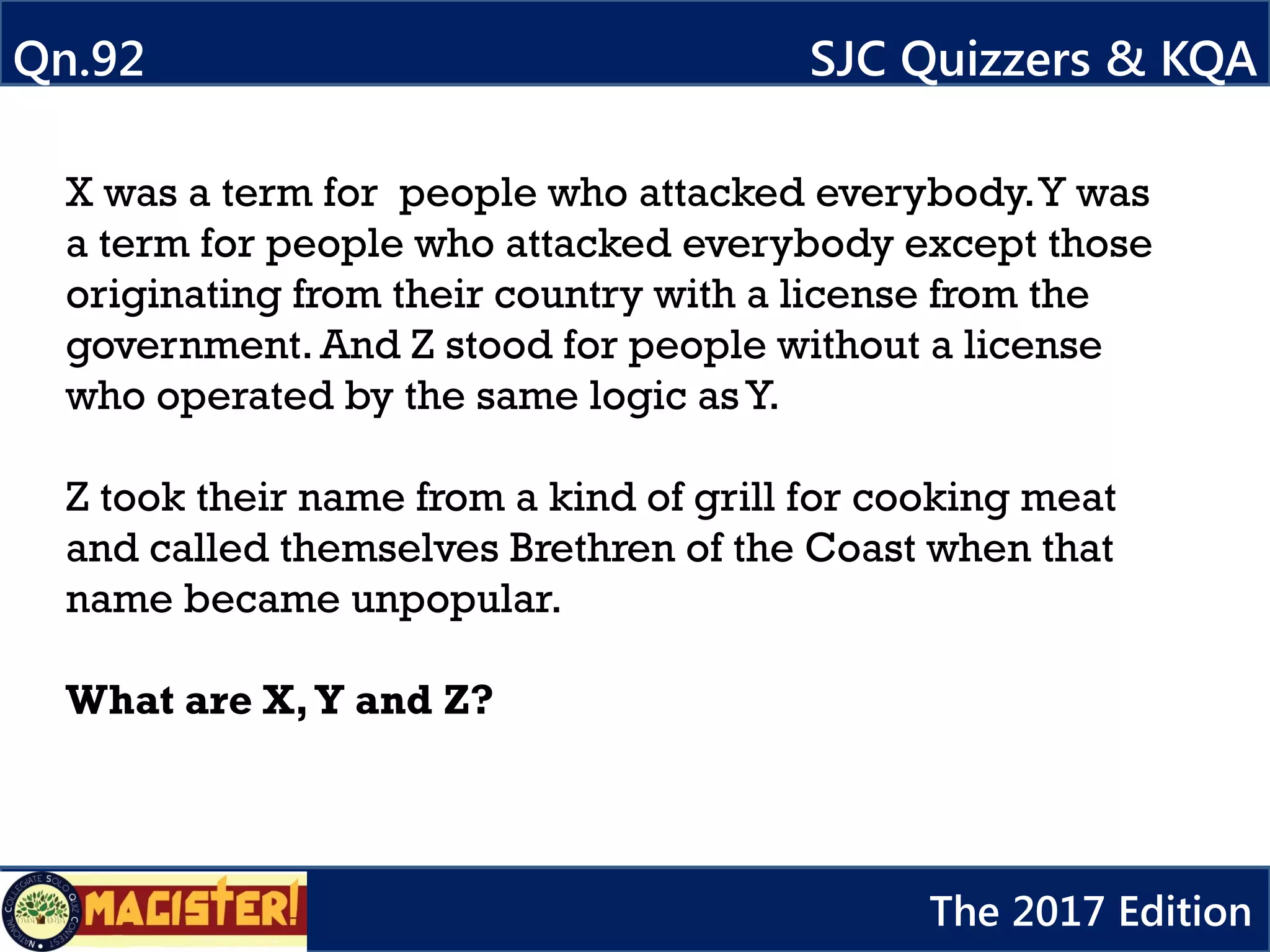 X was a term for people who attacked everybody.Y was
a term for people who attacked everybody except those
originating from their country with a license from the
government. And Z stood for people without a license
who operated by the same logic as Y.
Z took their name from a kind of grill for cooking meat
and called themselves Brethren of the Coast when that
name became unpopular.
What are X,Y and Z?
Qn.92 SJC Quizzers & KQA
The 2017 Edition
 