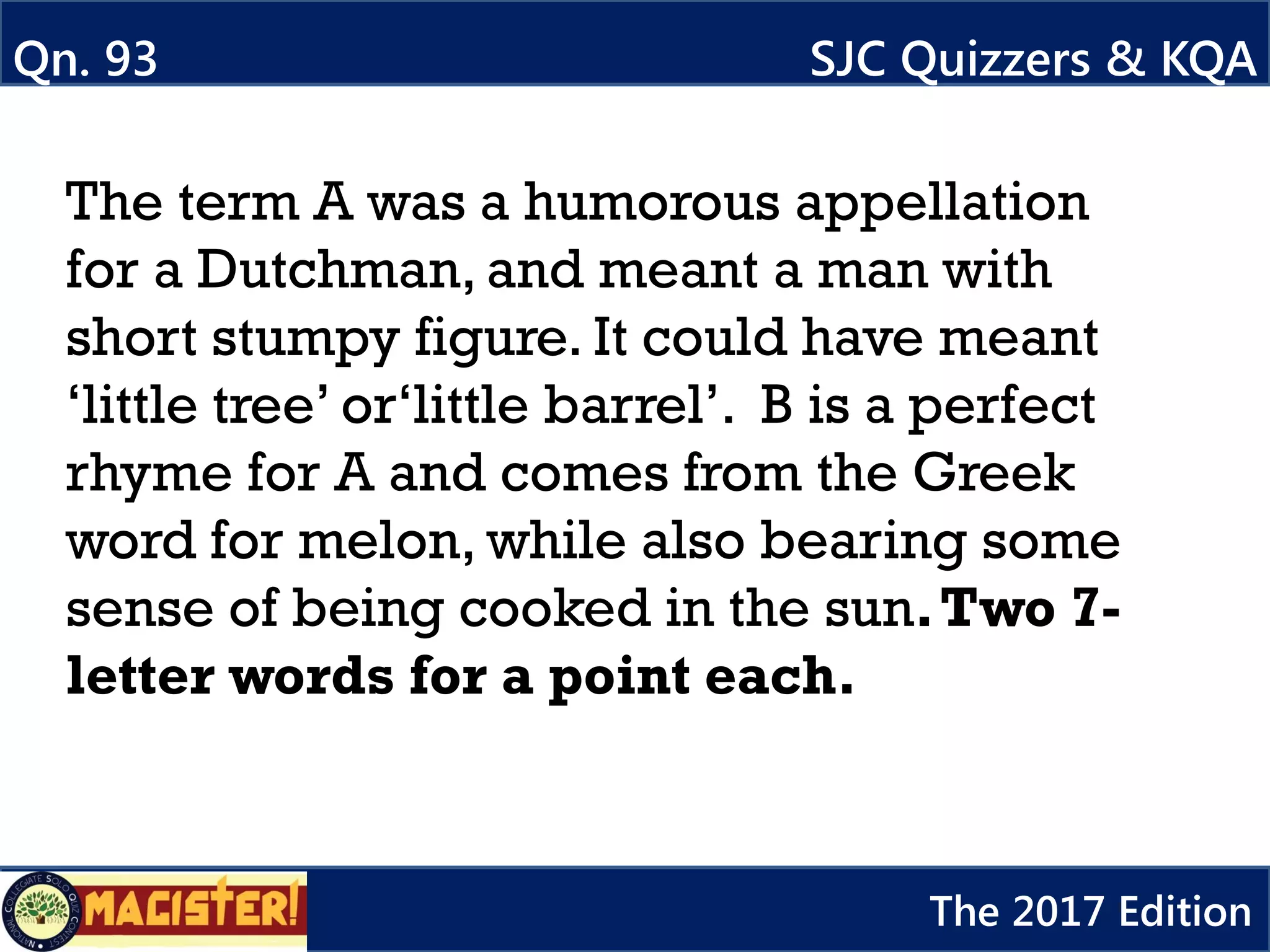 The term A was a humorous appellation
for a Dutchman, and meant a man with
short stumpy figure. It could have meant
‘little tree’ or‘little barrel’. B is a perfect
rhyme for A and comes from the Greek
word for melon, while also bearing some
sense of being cooked in the sun.Two 7-
letter words for a point each.
Qn. 93 SJC Quizzers & KQA
The 2017 Edition
 