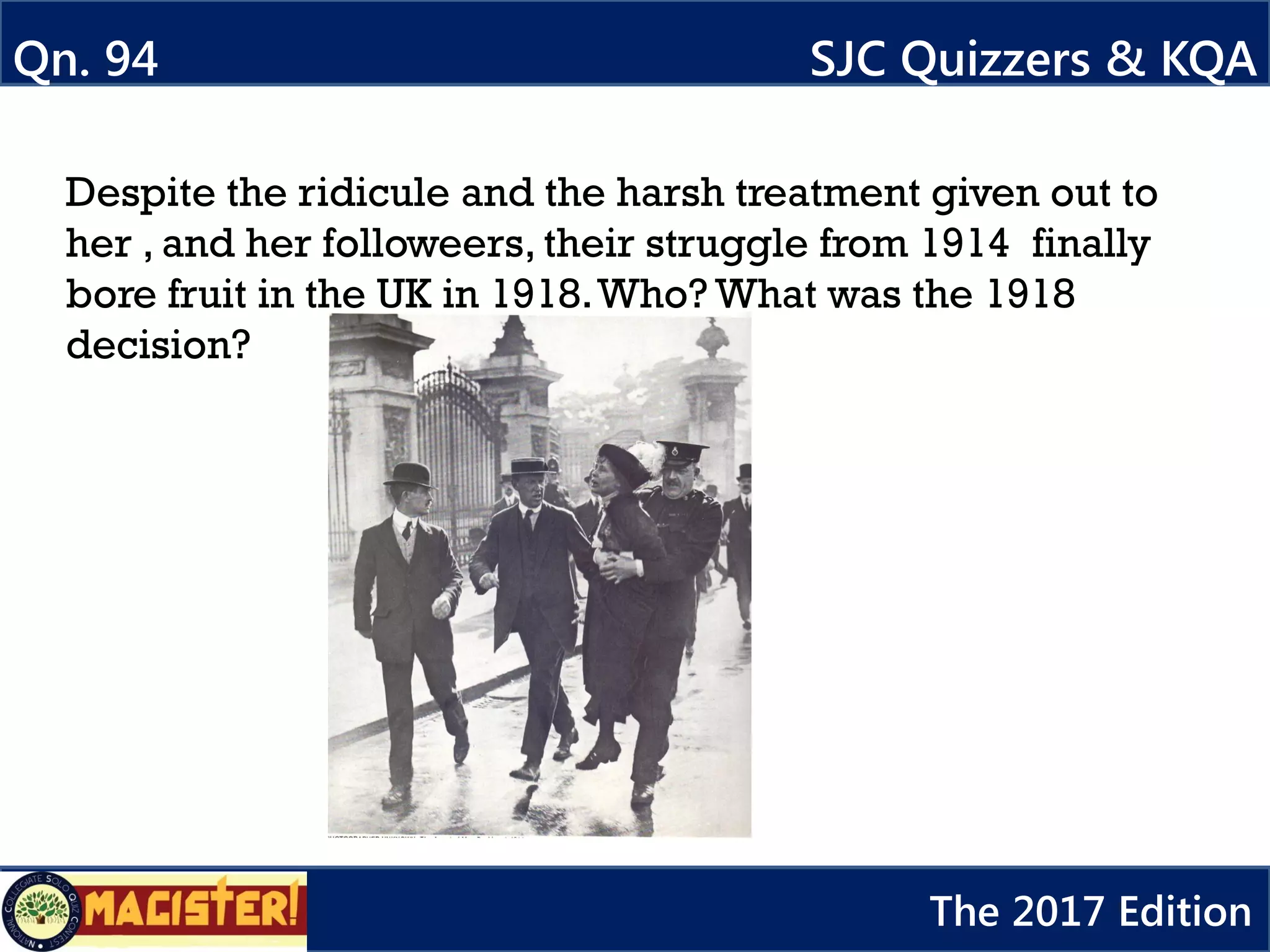 Despite the ridicule and the harsh treatment given out to
her , and her followeers, their struggle from 1914 finally
bore fruit in the UK in 1918.Who? What was the 1918
decision?
Qn. 94 SJC Quizzers & KQA
The 2017 Edition
 