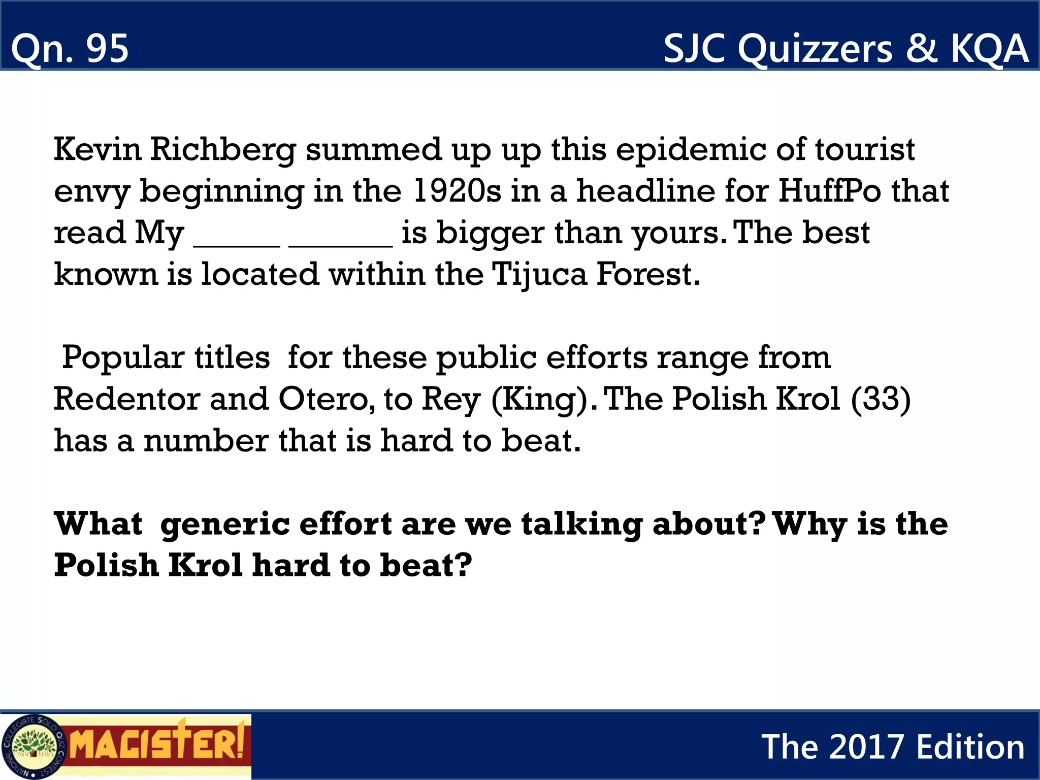 Kevin Richberg summed up up this epidemic of tourist
envy beginning in the 1920s in a headline for HuffPo that
read My _____ ______ is bigger than yours.The best
known is located within the Tijuca Forest.
Popular titles for these public efforts range from
Redentor and Otero, to Rey (King).The Polish Krol (33)
has a number that is hard to beat.
What generic effort are we talking about?Why is the
Polish Krol hard to beat?
Qn. 95 SJC Quizzers & KQA
The 2017 Edition
 