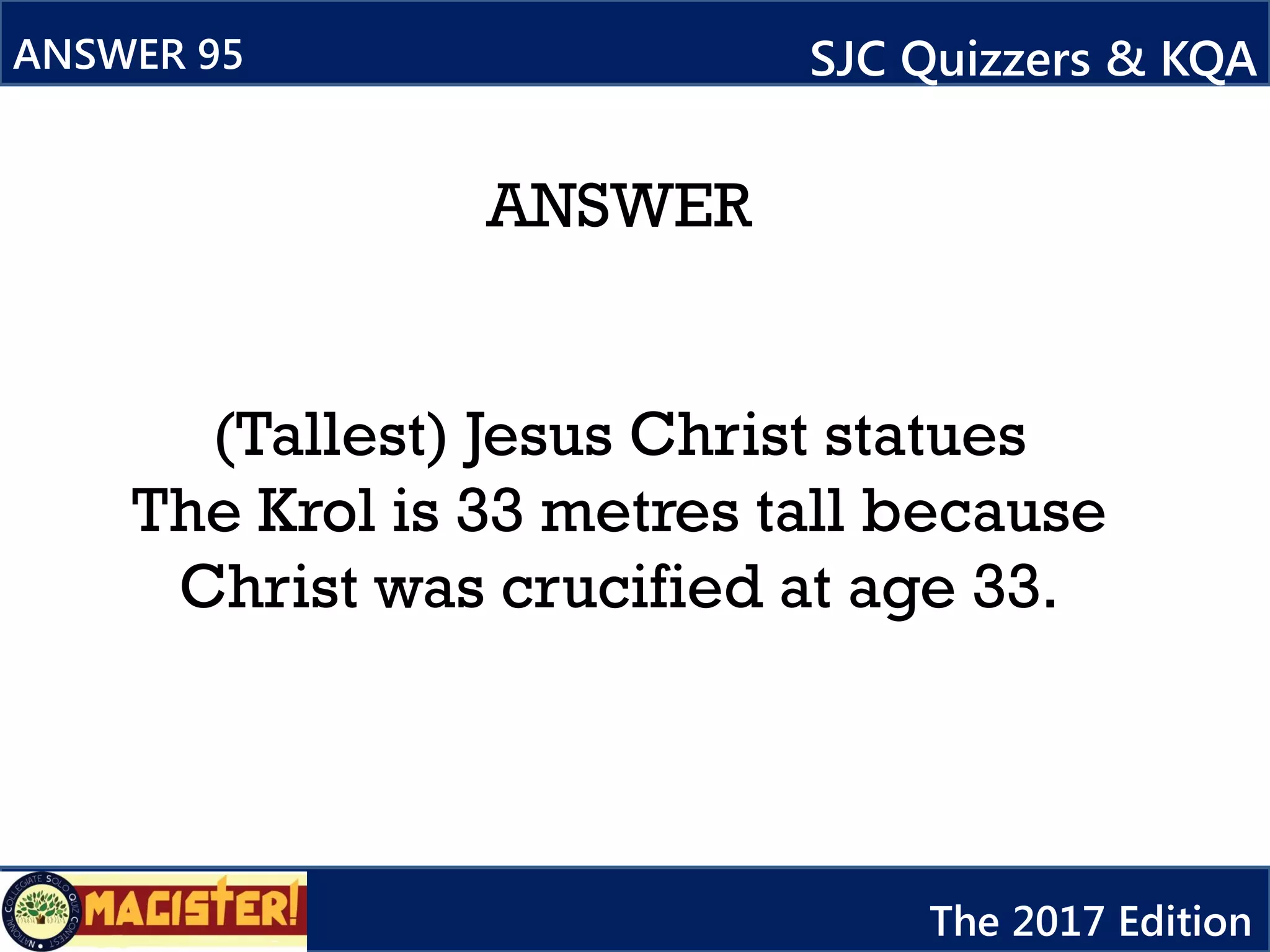 ANSWER
(Tallest) Jesus Christ statues
The Krol is 33 metres tall because
Christ was crucified at age 33.
ANSWER 95 SJC Quizzers & KQA
The 2017 Edition
 