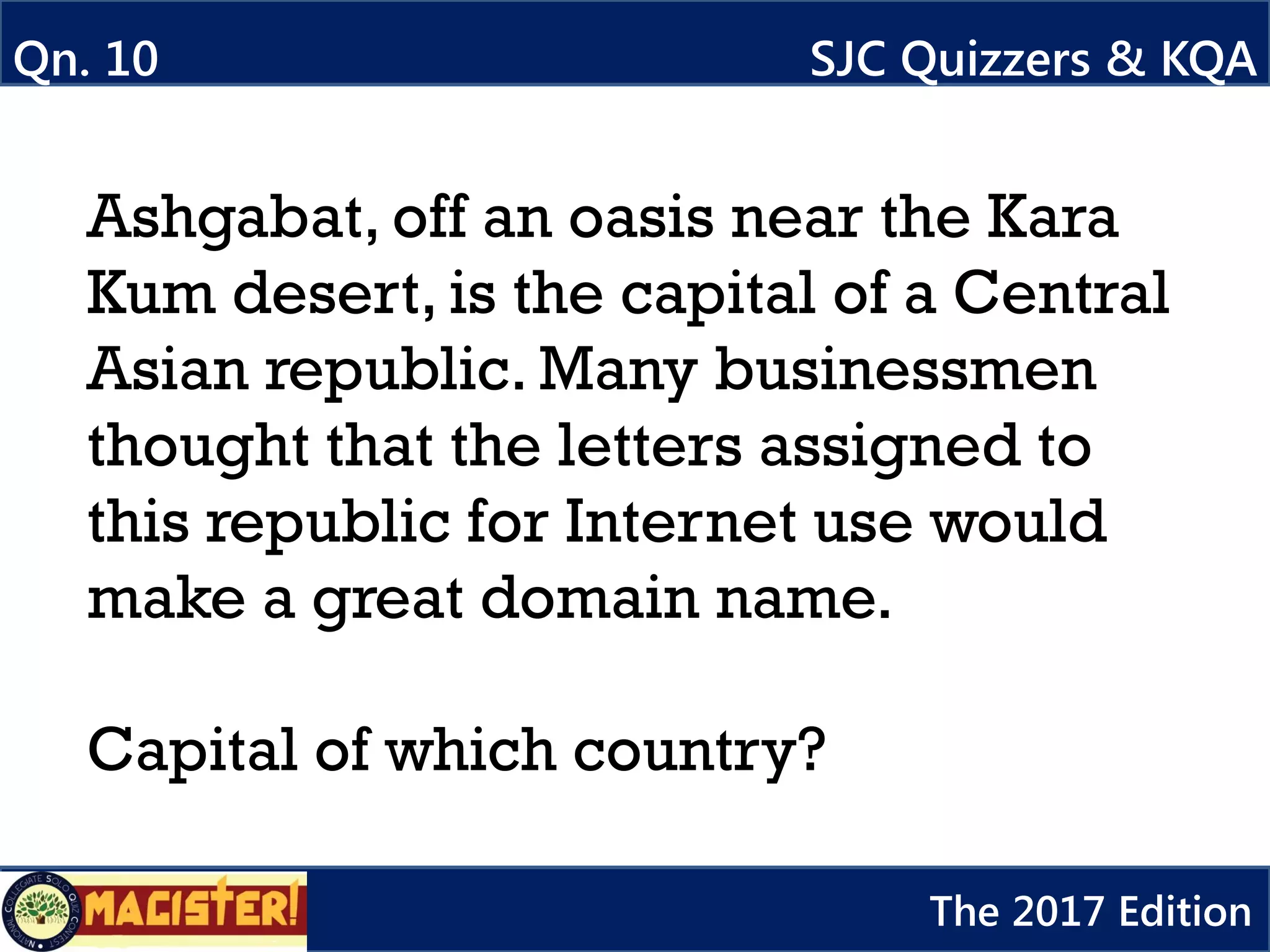Qn. 10 SJC Quizzers & KQA
The 2017 Edition
Ashgabat, off an oasis near the Kara
Kum desert, is the capital of a Central
Asian republic. Many businessmen
thought that the letters assigned to
this republic for Internet use would
make a great domain name.
Capital of which country?
 