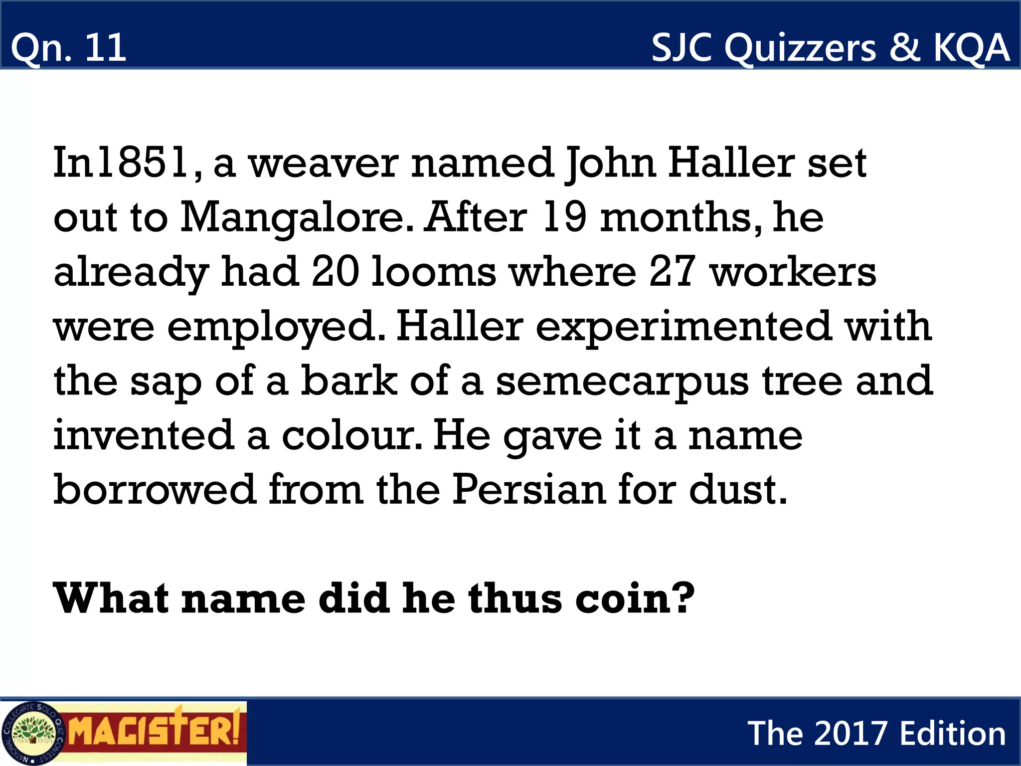 In1851, a weaver named John Haller set
out to Mangalore. After 19 months, he
already had 20 looms where 27 workers
were employed. Haller experimented with
the sap of a bark of a semecarpus tree and
invented a colour. He gave it a name
borrowed from the Persian for dust.
What name did he thus coin?
Qn. 11
617a
SJC Quizzers & KQA
The 2017 Edition
 