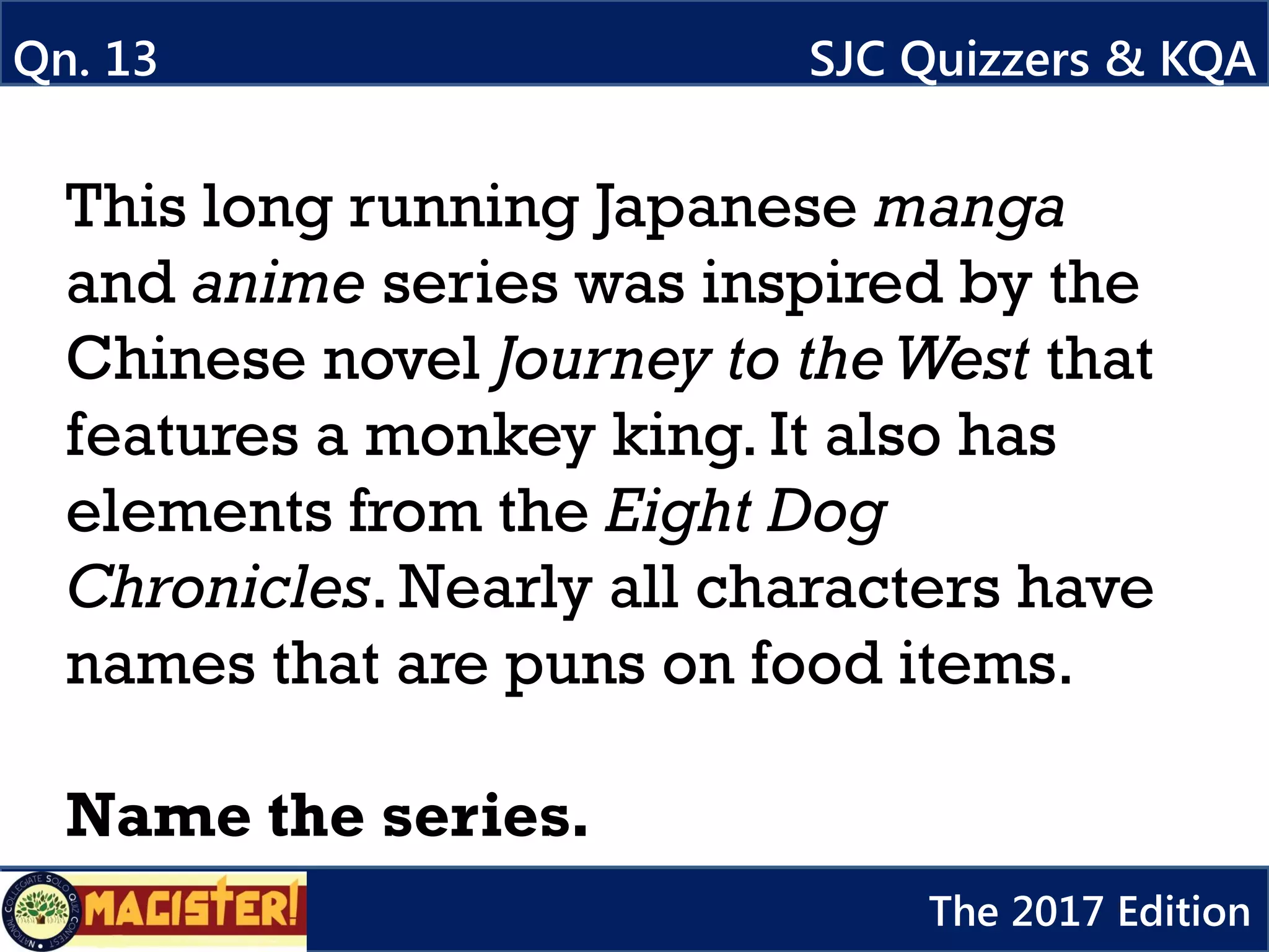 This long running Japanese manga
and anime series was inspired by the
Chinese novel Journey to theWest that
features a monkey king. It also has
elements from the Eight Dog
Chronicles. Nearly all characters have
names that are puns on food items.
Name the series.
Qn. 13 SJC Quizzers & KQA
The 2017 Edition
 