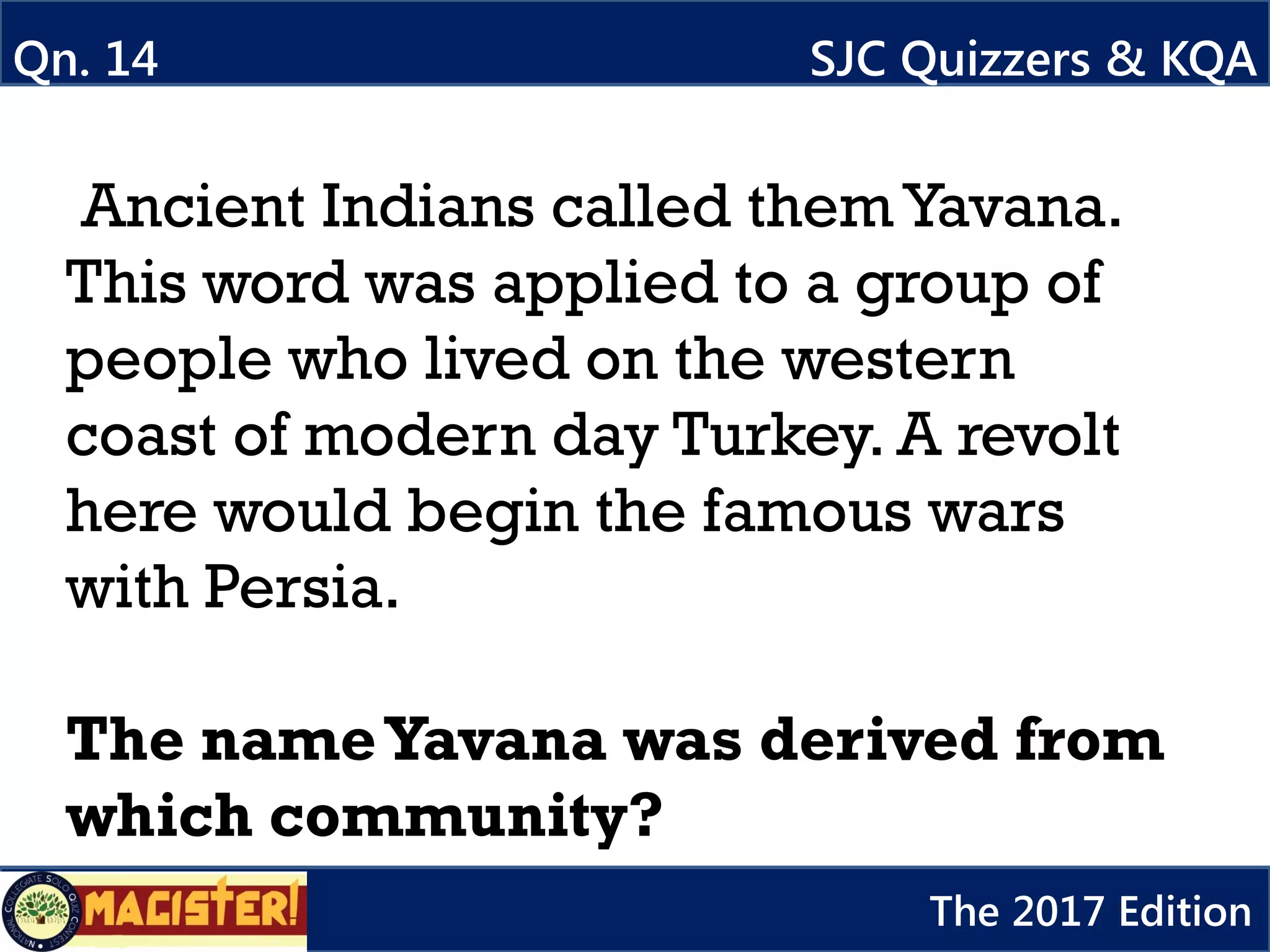 Ancient Indians called themYavana.
This word was applied to a group of
people who lived on the western
coast of modern day Turkey. A revolt
here would begin the famous wars
with Persia.
The nameYavana was derived from
which community?
Qn. 14 SJC Quizzers & KQA
The 2017 Edition
 