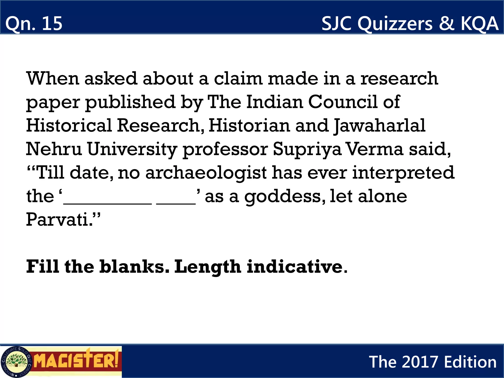 When asked about a claim made in a research
paper published by The Indian Council of
Historical Research, Historian and Jawaharlal
Nehru University professor Supriya Verma said,
“Till date, no archaeologist has ever interpreted
the ‘_________ ____’ as a goddess, let alone
Parvati.”
Fill the blanks. Length indicative.
Qn. 15 SJC Quizzers & KQA
The 2017 Edition
 