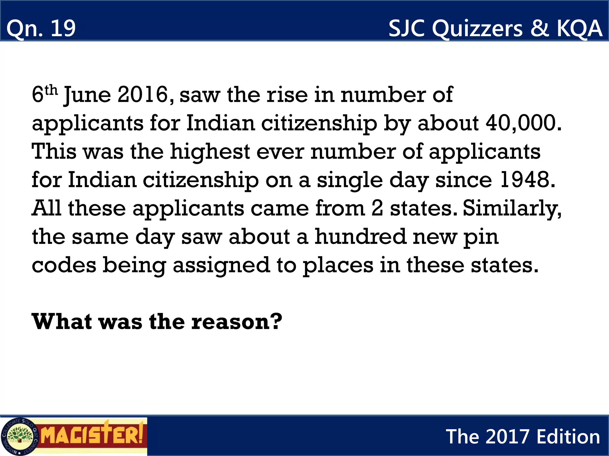 6th June 2016, saw the rise in number of
applicants for Indian citizenship by about 40,000.
This was the highest ever number of applicants
for Indian citizenship on a single day since 1948.
All these applicants came from 2 states. Similarly,
the same day saw about a hundred new pin
codes being assigned to places in these states.
What was the reason?
Qn. 19 SJC Quizzers & KQA
The 2017 Edition
 