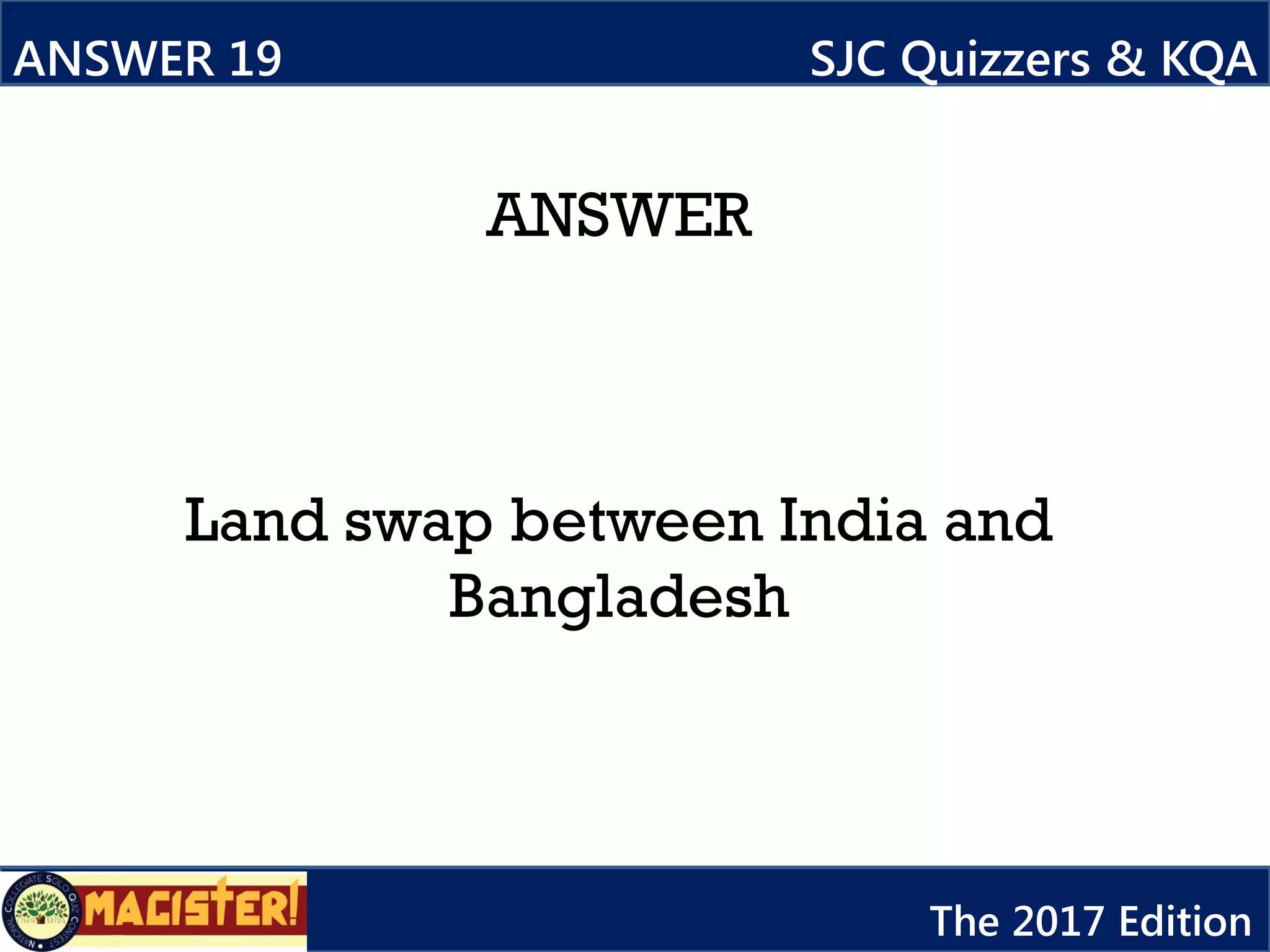 ANSWER
Land swap between India and
Bangladesh
ANSWER 19 SJC Quizzers & KQA
The 2017 Edition
 