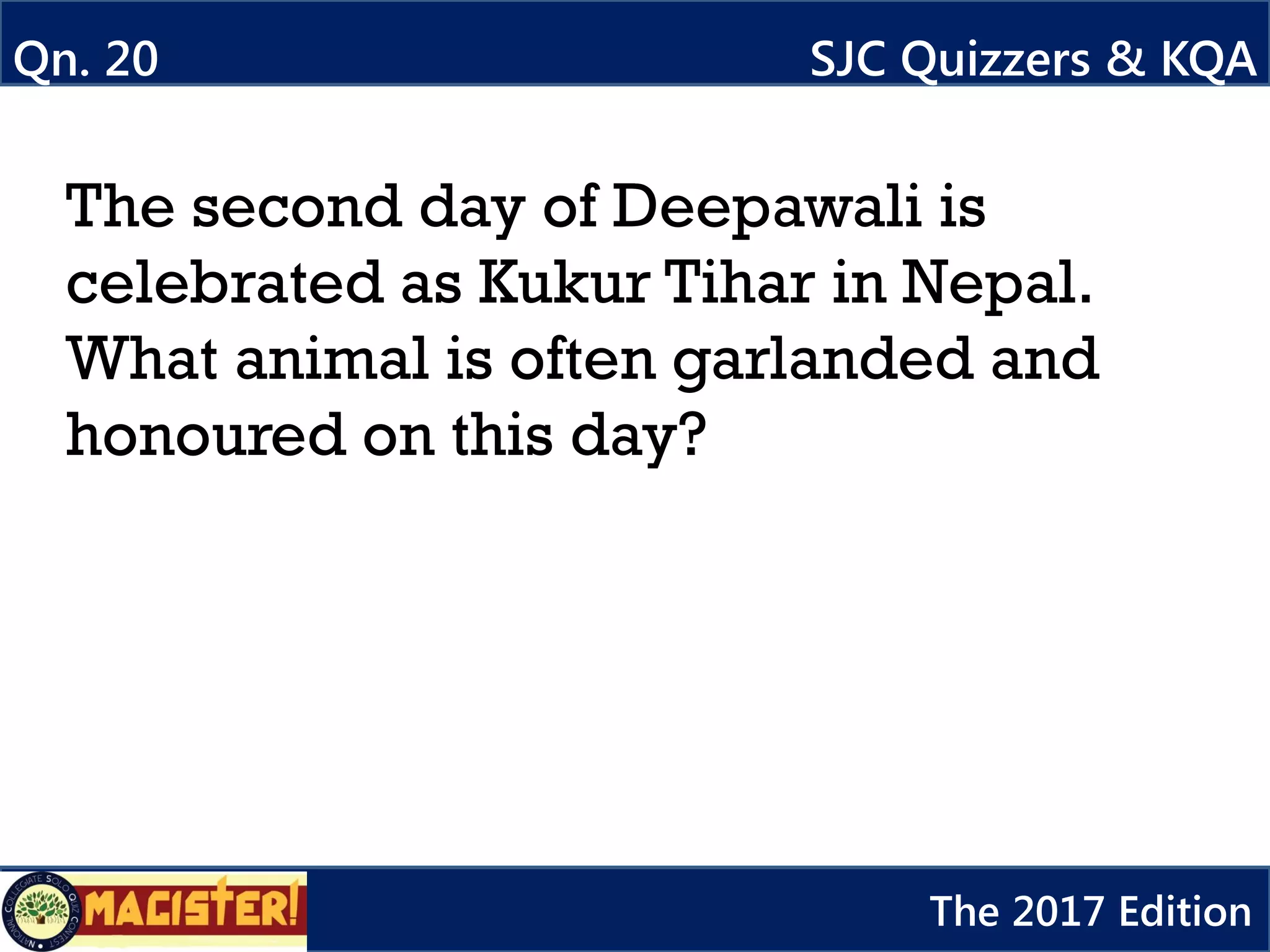 The second day of Deepawali is
celebrated as Kukur Tihar in Nepal.
What animal is often garlanded and
honoured on this day?
Qn. 20 SJC Quizzers & KQA
The 2017 Edition
 