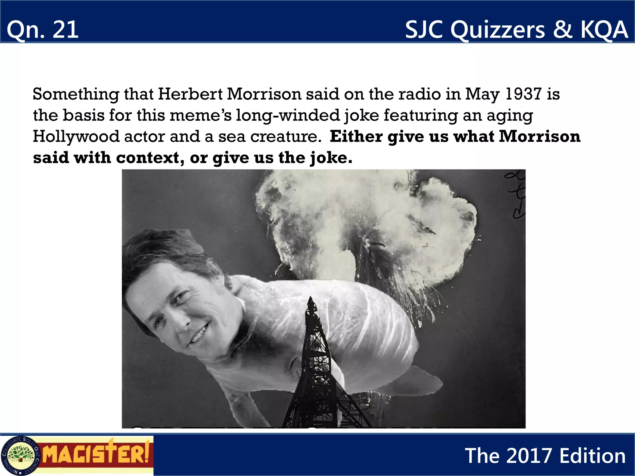 Something that Herbert Morrison said on the radio in May 1937 is
the basis for this meme’s long-winded joke featuring an aging
Hollywood actor and a sea creature. Either give us what Morrison
said with context, or give us the joke.
Qn. 21 SJC Quizzers & KQA
The 2017 Edition
 
