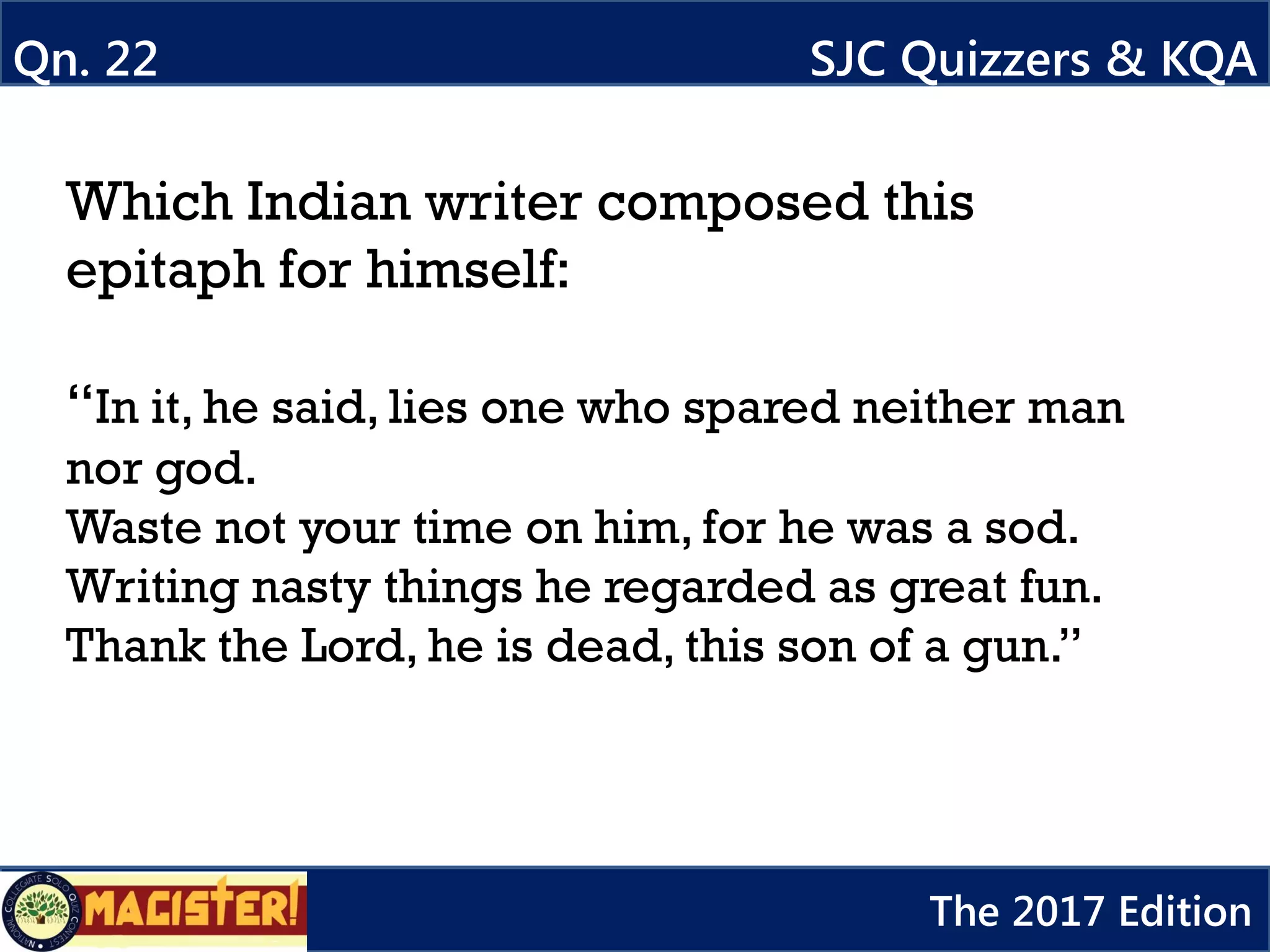 Which Indian writer composed this
epitaph for himself:
“In it, he said, lies one who spared neither man
nor god.
Waste not your time on him, for he was a sod.
Writing nasty things he regarded as great fun.
Thank the Lord, he is dead, this son of a gun.”
Qn. 22 SJC Quizzers & KQA
The 2017 Edition
 