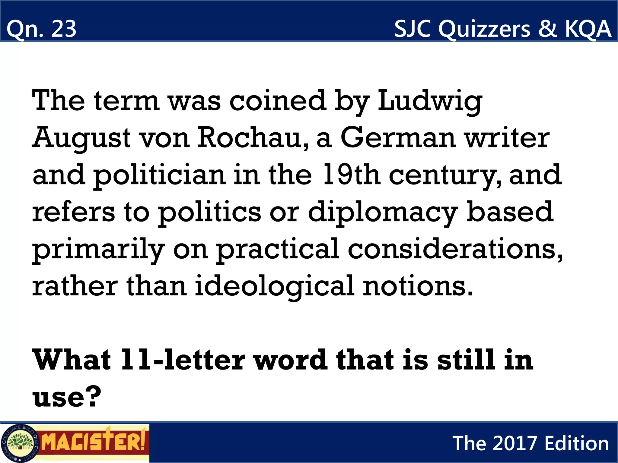 The term was coined by Ludwig
August von Rochau, a German writer
and politician in the 19th century, and
refers to politics or diplomacy based
primarily on practical considerations,
rather than ideological notions.
What 11-letter word that is still in
use?
Qn. 23 SJC Quizzers & KQA
The 2017 Edition
 