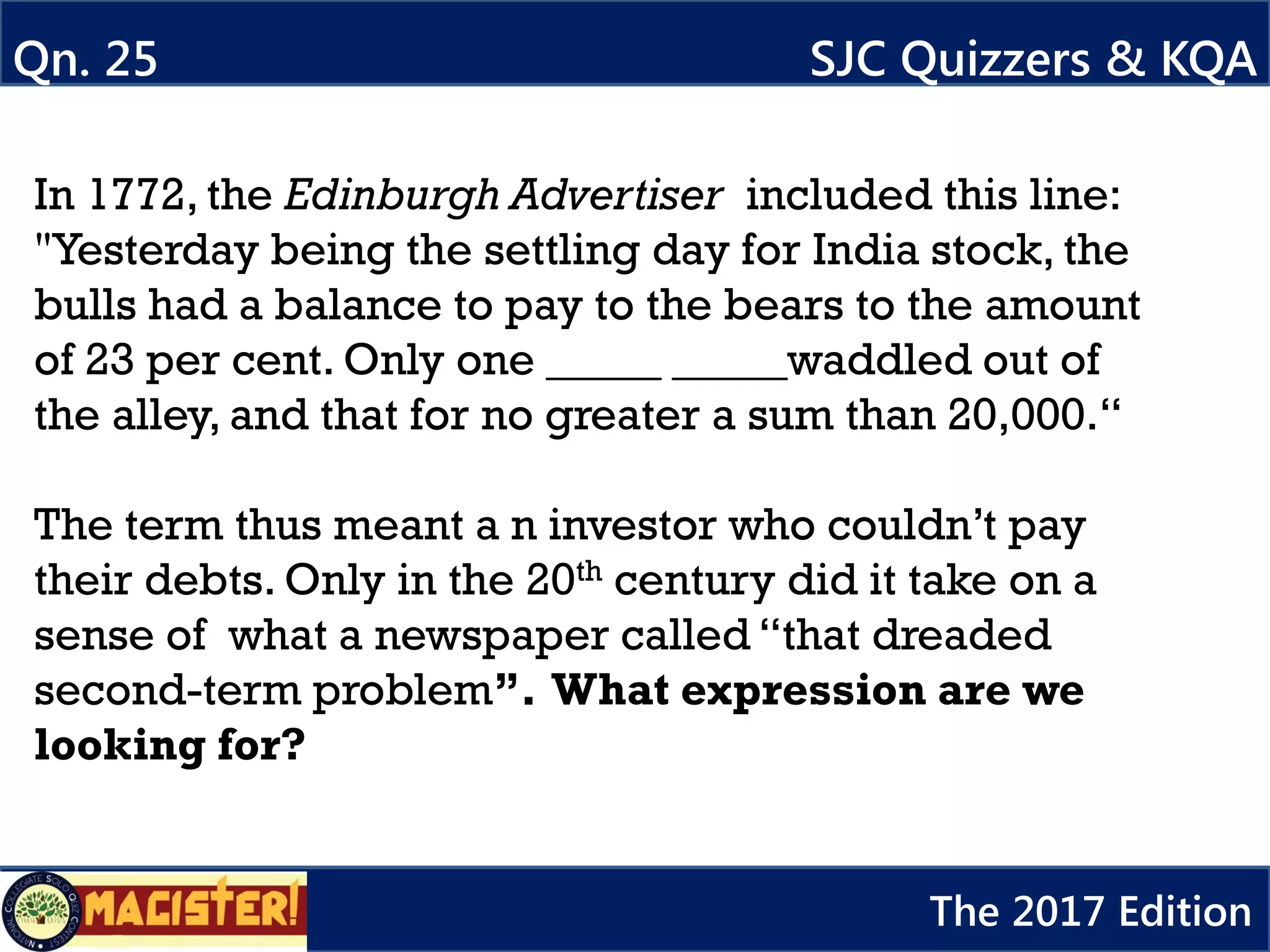 In 1772, the Edinburgh Advertiser included this line:
"Yesterday being the settling day for India stock, the
bulls had a balance to pay to the bears to the amount
of 23 per cent. Only one _____ _____waddled out of
the alley, and that for no greater a sum than 20,000.“
The term thus meant a n investor who couldn’t pay
their debts. Only in the 20th century did it take on a
sense of what a newspaper called “that dreaded
second-term problem”. What expression are we
looking for?
Qn. 25 SJC Quizzers & KQA
The 2017 Edition
 