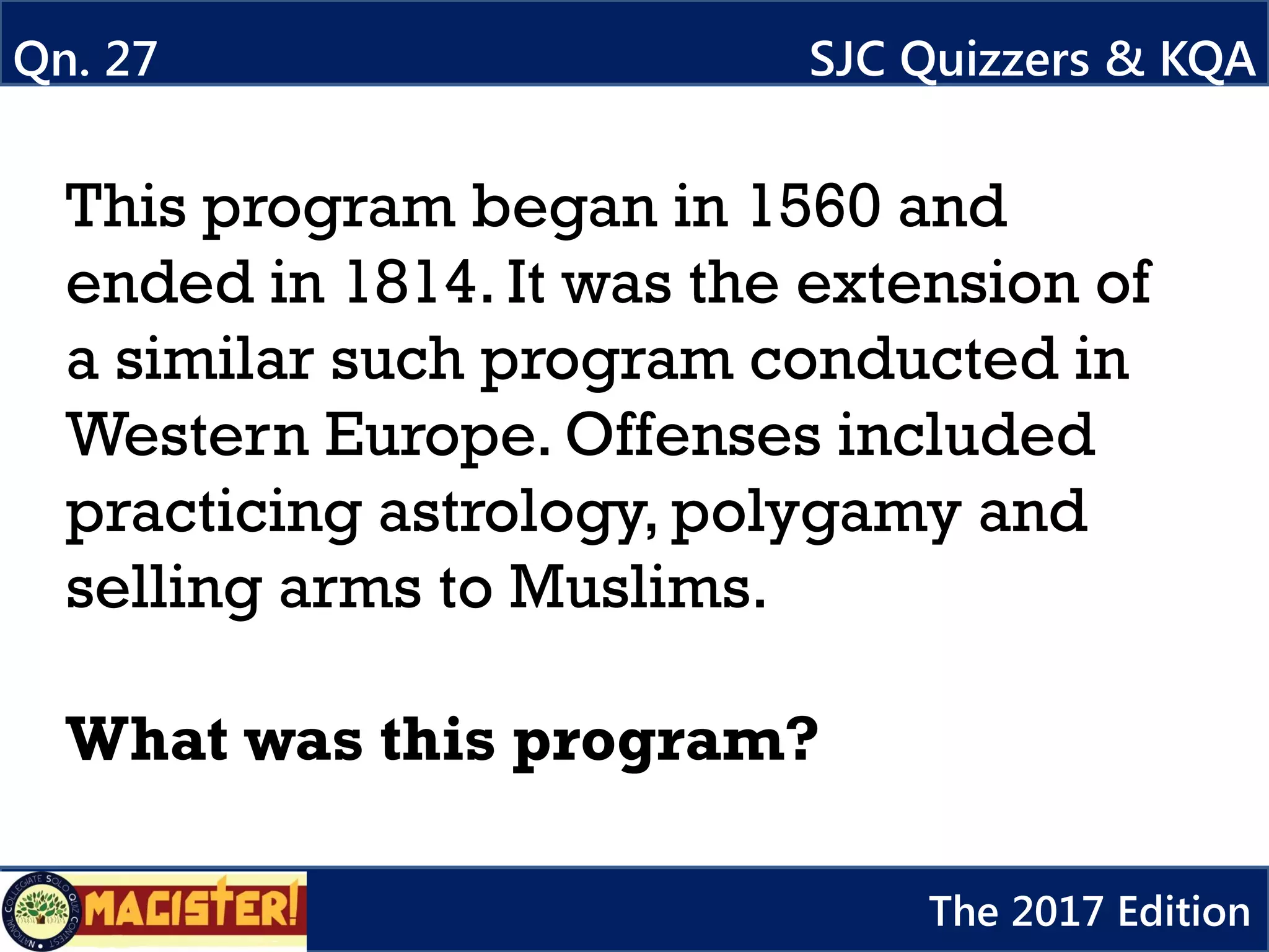 This program began in 1560 and
ended in 1814. It was the extension of
a similar such program conducted in
Western Europe. Offenses included
practicing astrology, polygamy and
selling arms to Muslims.
What was this program?
Qn. 27 SJC Quizzers & KQA
The 2017 Edition
 