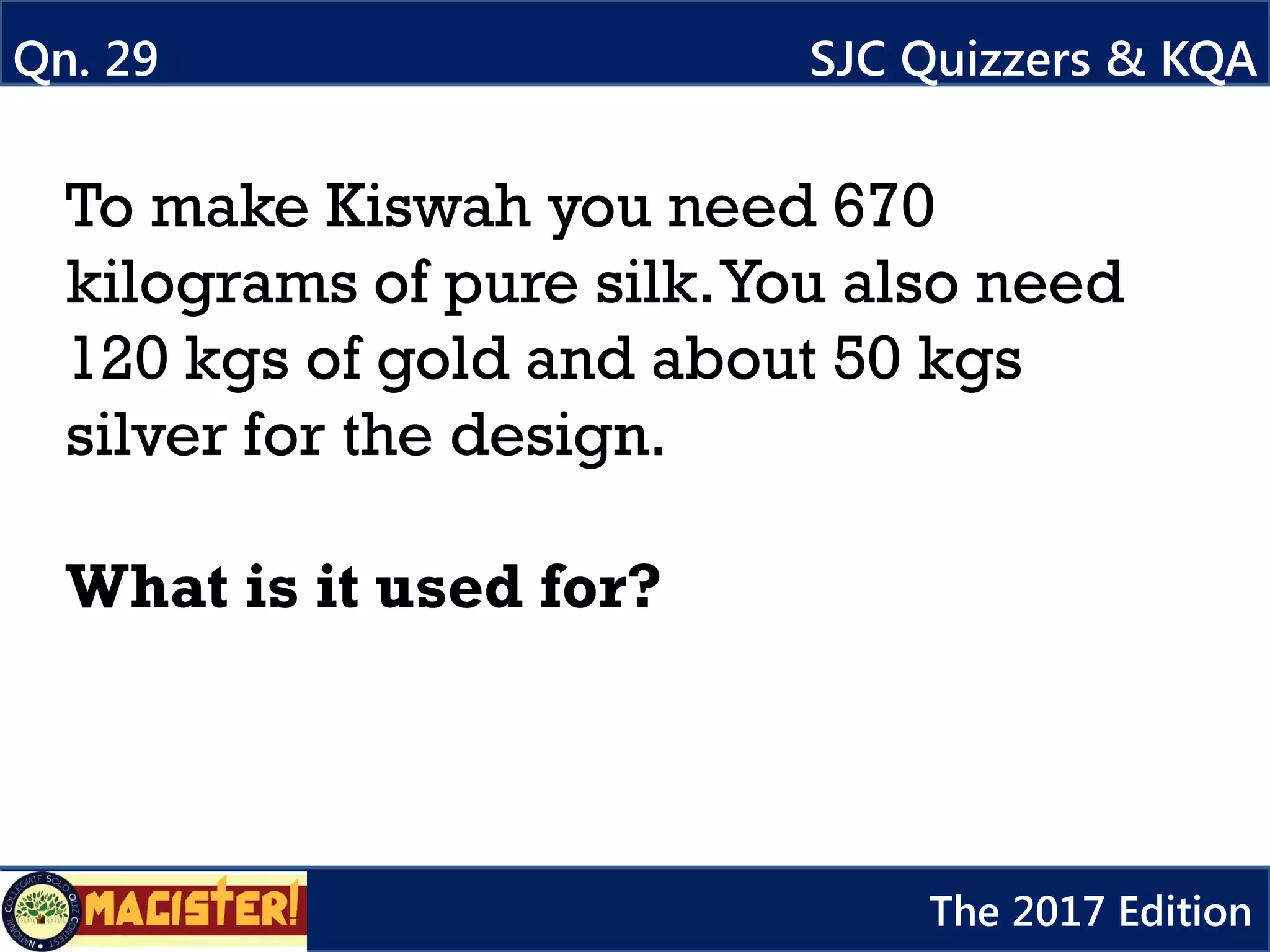 To make Kiswah you need 670
kilograms of pure silk.You also need
120 kgs of gold and about 50 kgs
silver for the design.
What is it used for?
Qn. 29 SJC Quizzers & KQA
The 2017 Edition
 