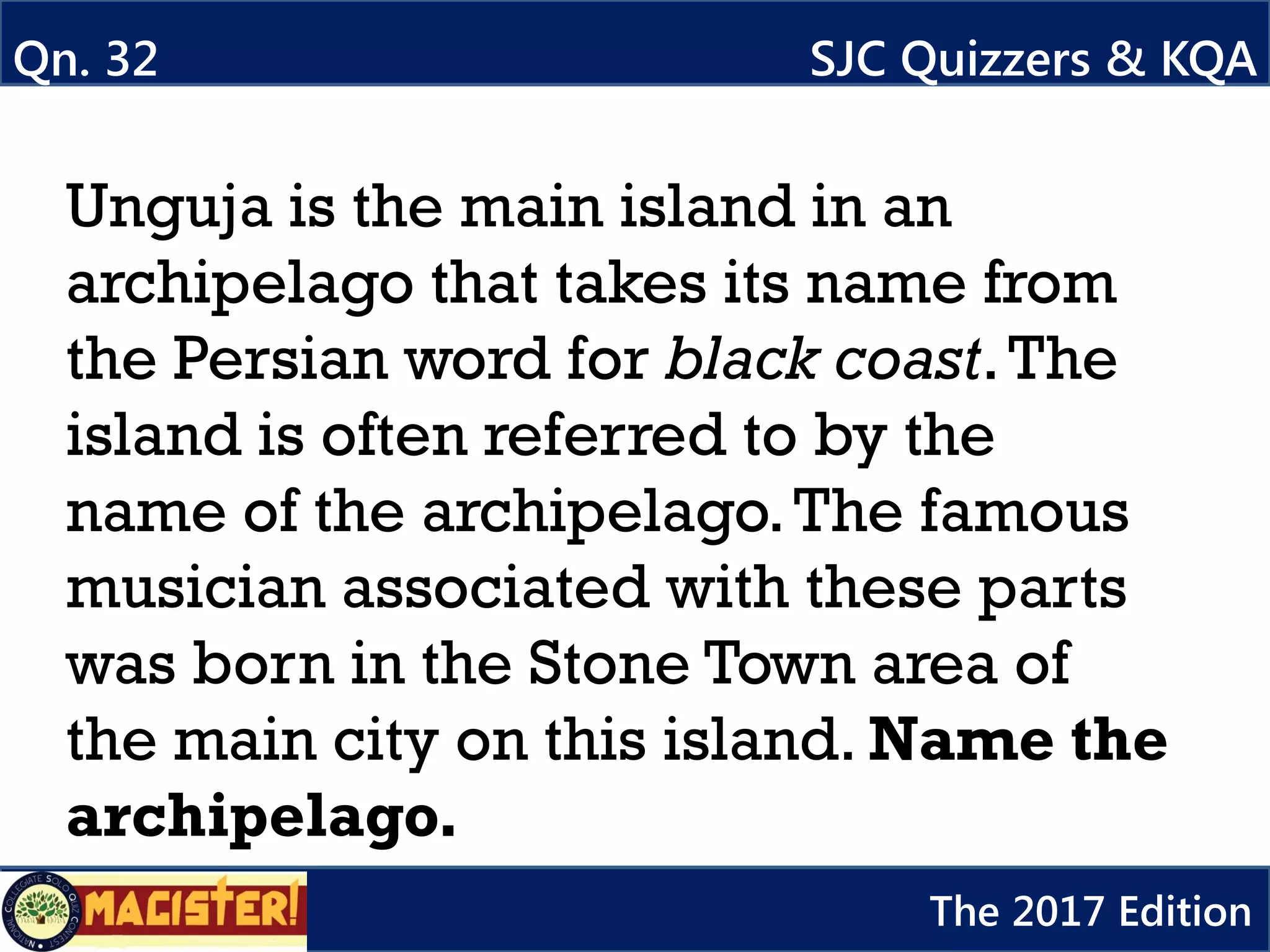 Unguja is the main island in an
archipelago that takes its name from
the Persian word for black coast.The
island is often referred to by the
name of the archipelago.The famous
musician associated with these parts
was born in the Stone Town area of
the main city on this island. Name the
archipelago.
Qn. 32 SJC Quizzers & KQA
The 2017 Edition
 