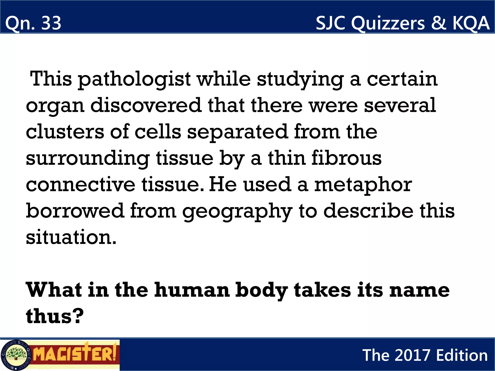 This pathologist while studying a certain
organ discovered that there were several
clusters of cells separated from the
surrounding tissue by a thin fibrous
connective tissue. He used a metaphor
borrowed from geography to describe this
situation.
What in the human body takes its name
thus?
Qn. 33 SJC Quizzers & KQA
The 2017 Edition
 
