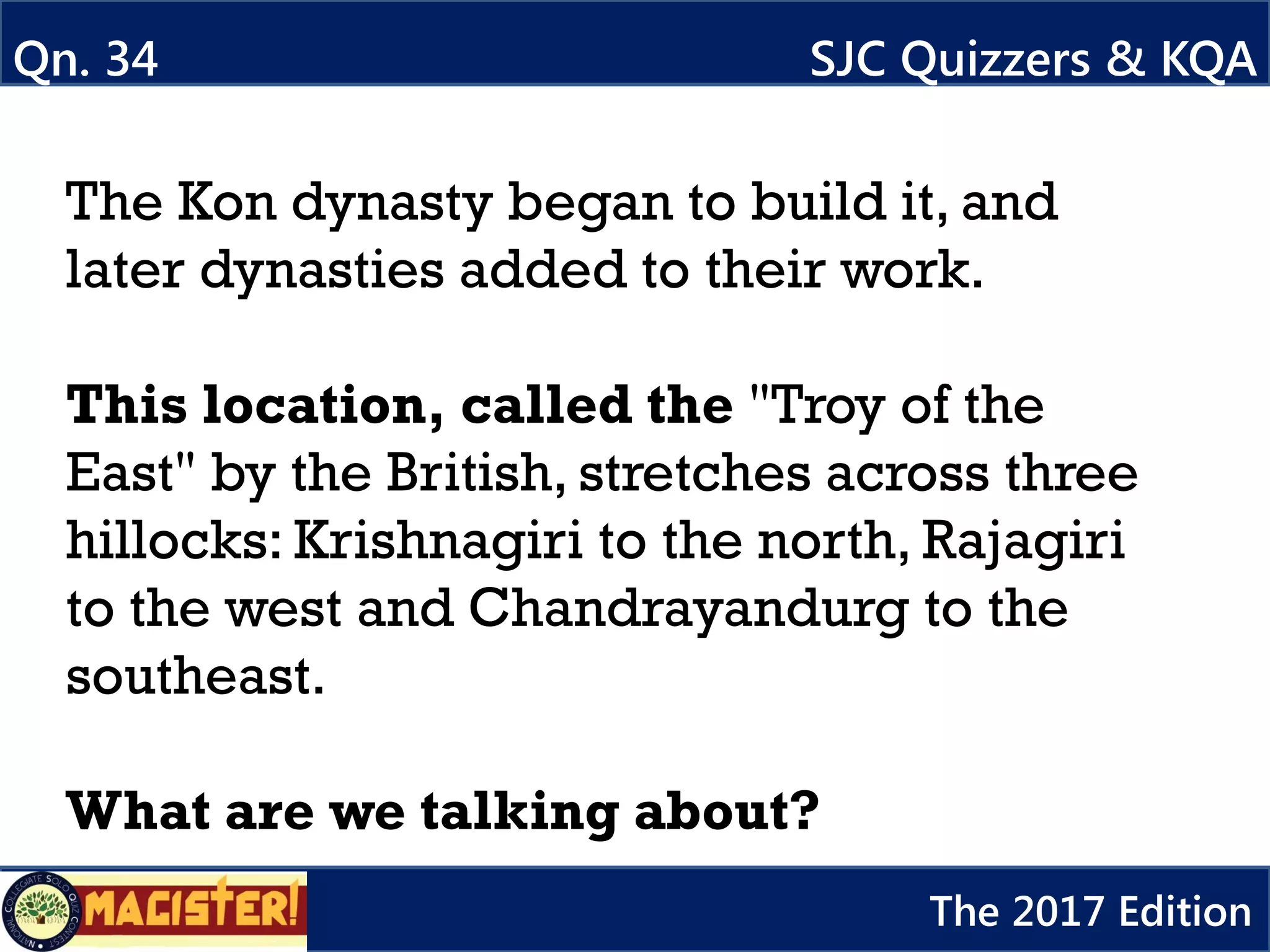 The Kon dynasty began to build it, and
later dynasties added to their work.
This location, called the "Troy of the
East" by the British, stretches across three
hillocks: Krishnagiri to the north, Rajagiri
to the west and Chandrayandurg to the
southeast.
What are we talking about?
Qn. 34 SJC Quizzers & KQA
The 2017 Edition
 
