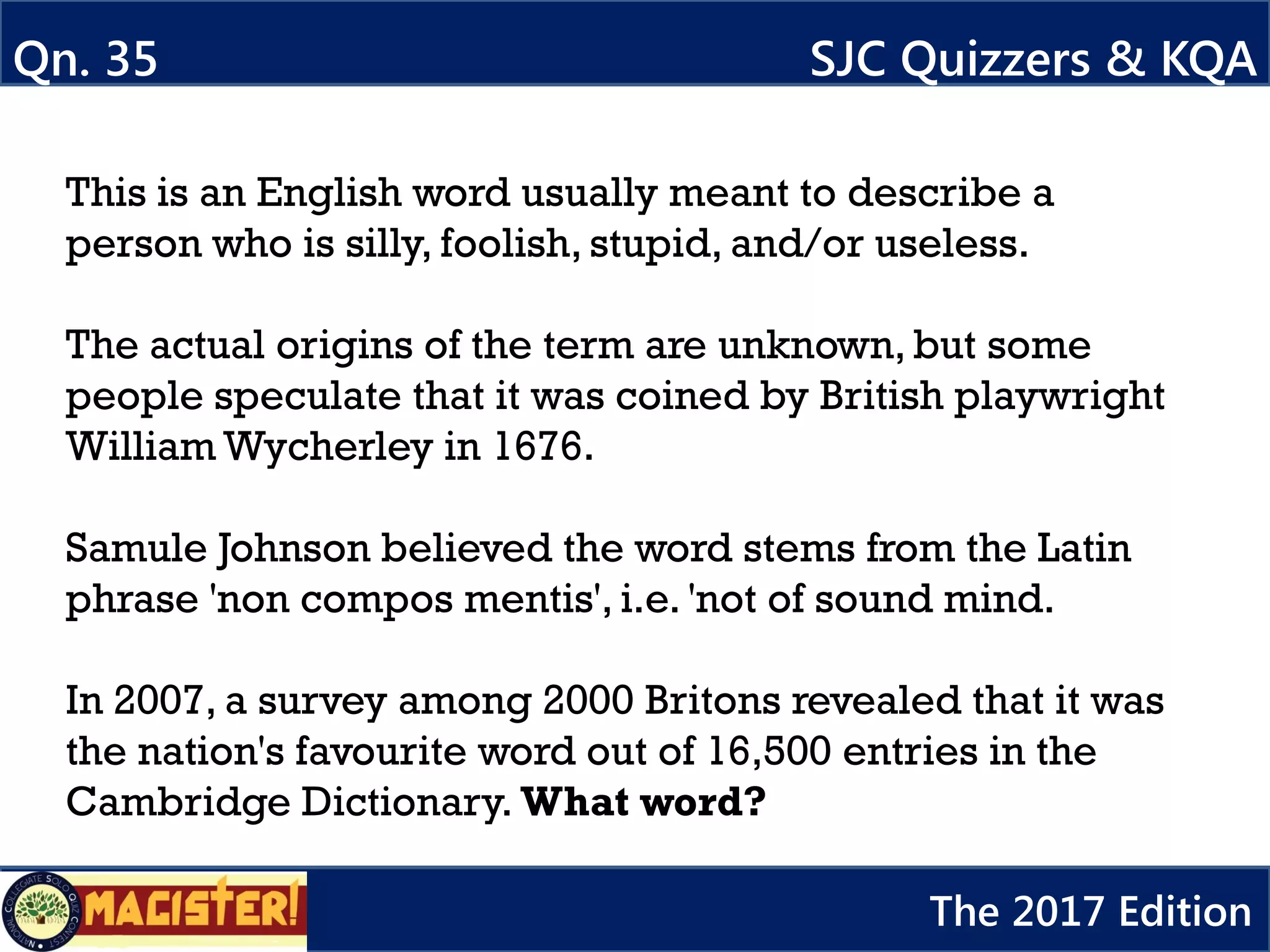 This is an English word usually meant to describe a
person who is silly, foolish, stupid, and/or useless.
The actual origins of the term are unknown, but some
people speculate that it was coined by British playwright
William Wycherley in 1676.
Samule Johnson believed the word stems from the Latin
phrase 'non compos mentis', i.e. 'not of sound mind.
In 2007, a survey among 2000 Britons revealed that it was
the nation's favourite word out of 16,500 entries in the
Cambridge Dictionary. What word?
Qn. 35 SJC Quizzers & KQA
The 2017 Edition
 