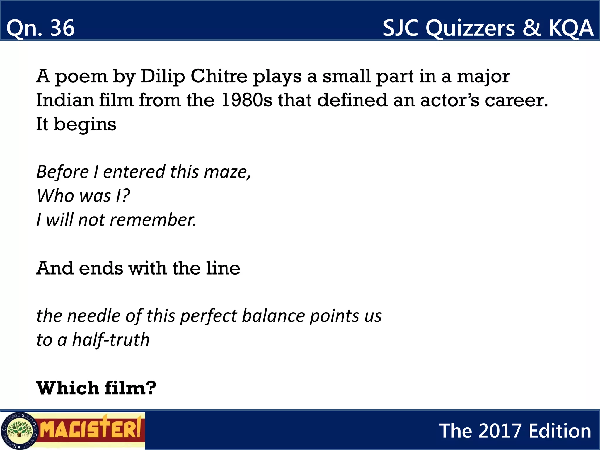 A poem by Dilip Chitre plays a small part in a major
Indian film from the 1980s that defined an actor’s career.
It begins
Before I entered this maze,
Who was I?
I will not remember.
And ends with the line
the needle of this perfect balance points us
to a half-truth
Which film?
Qn. 36 SJC Quizzers & KQA
The 2017 Edition
 