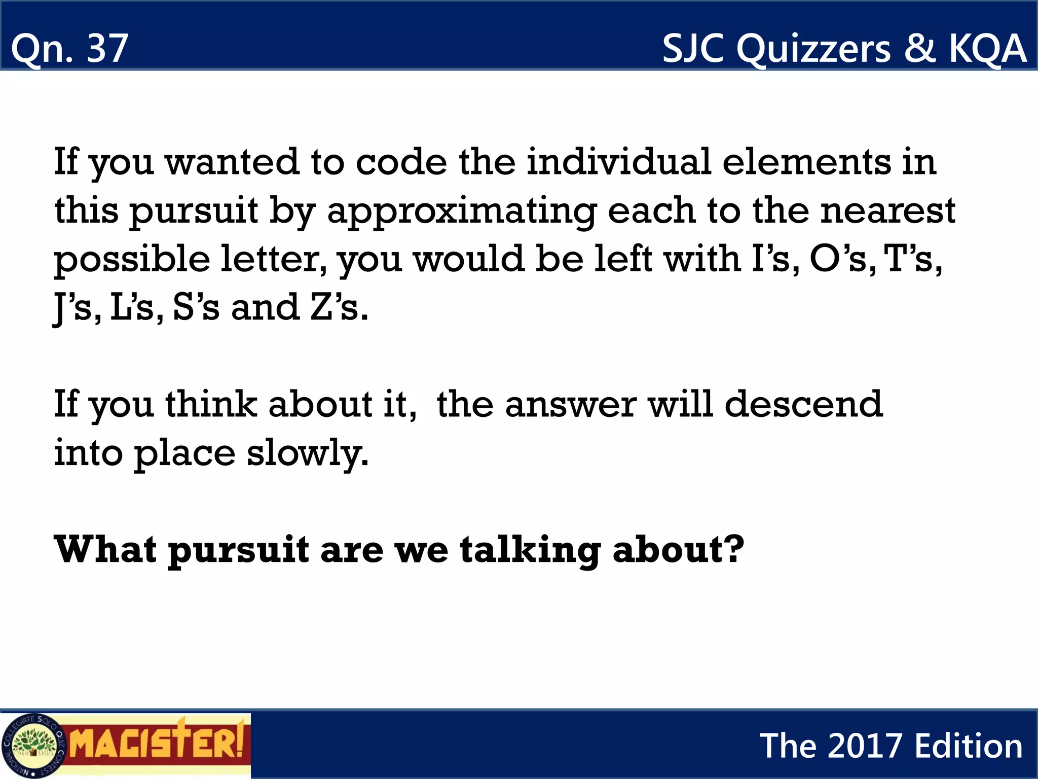 If you wanted to code the individual elements in
this pursuit by approximating each to the nearest
possible letter, you would be left with I’s, O’s,T’s,
J’s, L’s, S’s and Z’s.
If you think about it, the answer will descend
into place slowly.
What pursuit are we talking about?
Qn. 37 SJC Quizzers & KQA
The 2017 Edition
 