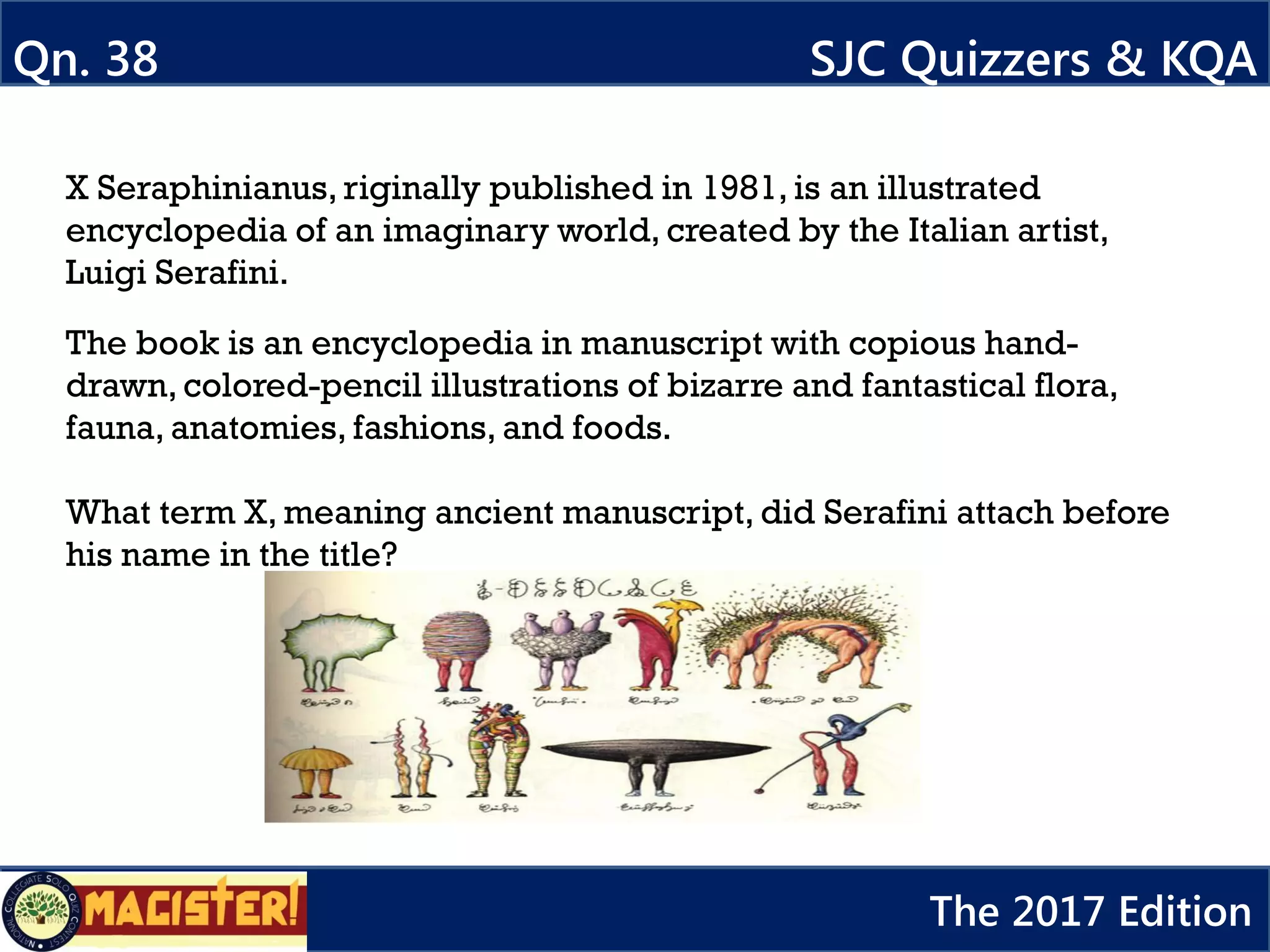 X Seraphinianus, riginally published in 1981, is an illustrated
encyclopedia of an imaginary world, created by the Italian artist,
Luigi Serafini.
The book is an encyclopedia in manuscript with copious hand-
drawn, colored-pencil illustrations of bizarre and fantastical flora,
fauna, anatomies, fashions, and foods.
What term X, meaning ancient manuscript, did Serafini attach before
his name in the title?
Qn. 38 SJC Quizzers & KQA
The 2017 Edition
 