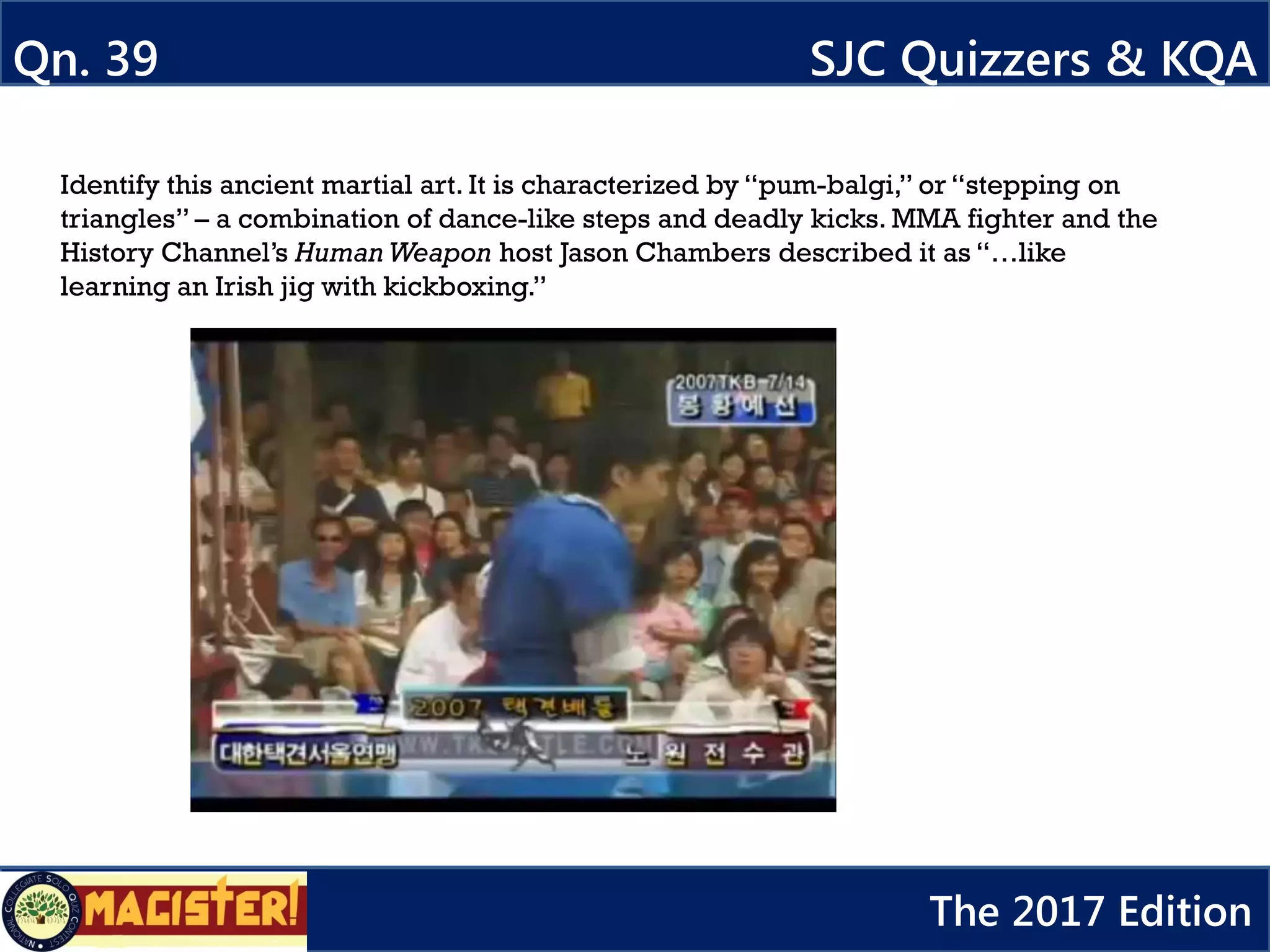 Qn. 39 SJC Quizzers & KQA
The 2017 Edition
Identify this ancient martial art. It is characterized by “pum-balgi,” or “stepping on
triangles” – a combination of dance-like steps and deadly kicks. MMA fighter and the
History Channel’s Human Weapon host Jason Chambers described it as “…like
learning an Irish jig with kickboxing.”
 