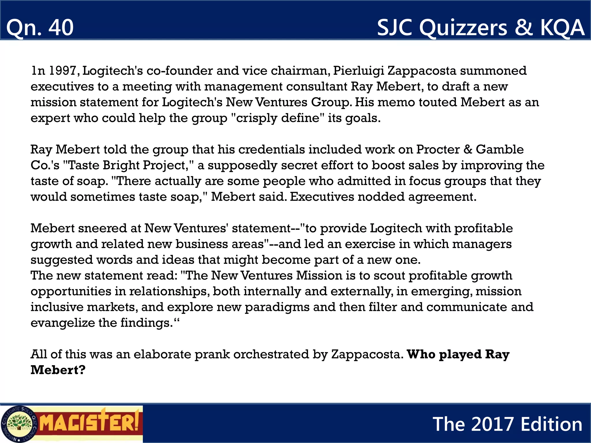 1n 1997, Logitech's co-founder and vice chairman, Pierluigi Zappacosta summoned
executives to a meeting with management consultant Ray Mebert, to draft a new
mission statement for Logitech's New Ventures Group. His memo touted Mebert as an
expert who could help the group "crisply define" its goals.
Ray Mebert told the group that his credentials included work on Procter & Gamble
Co.'s "Taste Bright Project," a supposedly secret effort to boost sales by improving the
taste of soap. "There actually are some people who admitted in focus groups that they
would sometimes taste soap," Mebert said. Executives nodded agreement.
Mebert sneered at New Ventures' statement--"to provide Logitech with profitable
growth and related new business areas"--and led an exercise in which managers
suggested words and ideas that might become part of a new one.
The new statement read: "The New Ventures Mission is to scout profitable growth
opportunities in relationships, both internally and externally, in emerging, mission
inclusive markets, and explore new paradigms and then filter and communicate and
evangelize the findings.“
All of this was an elaborate prank orchestrated by Zappacosta. Who played Ray
Mebert?
Qn. 40 SJC Quizzers & KQA
The 2017 Edition
 