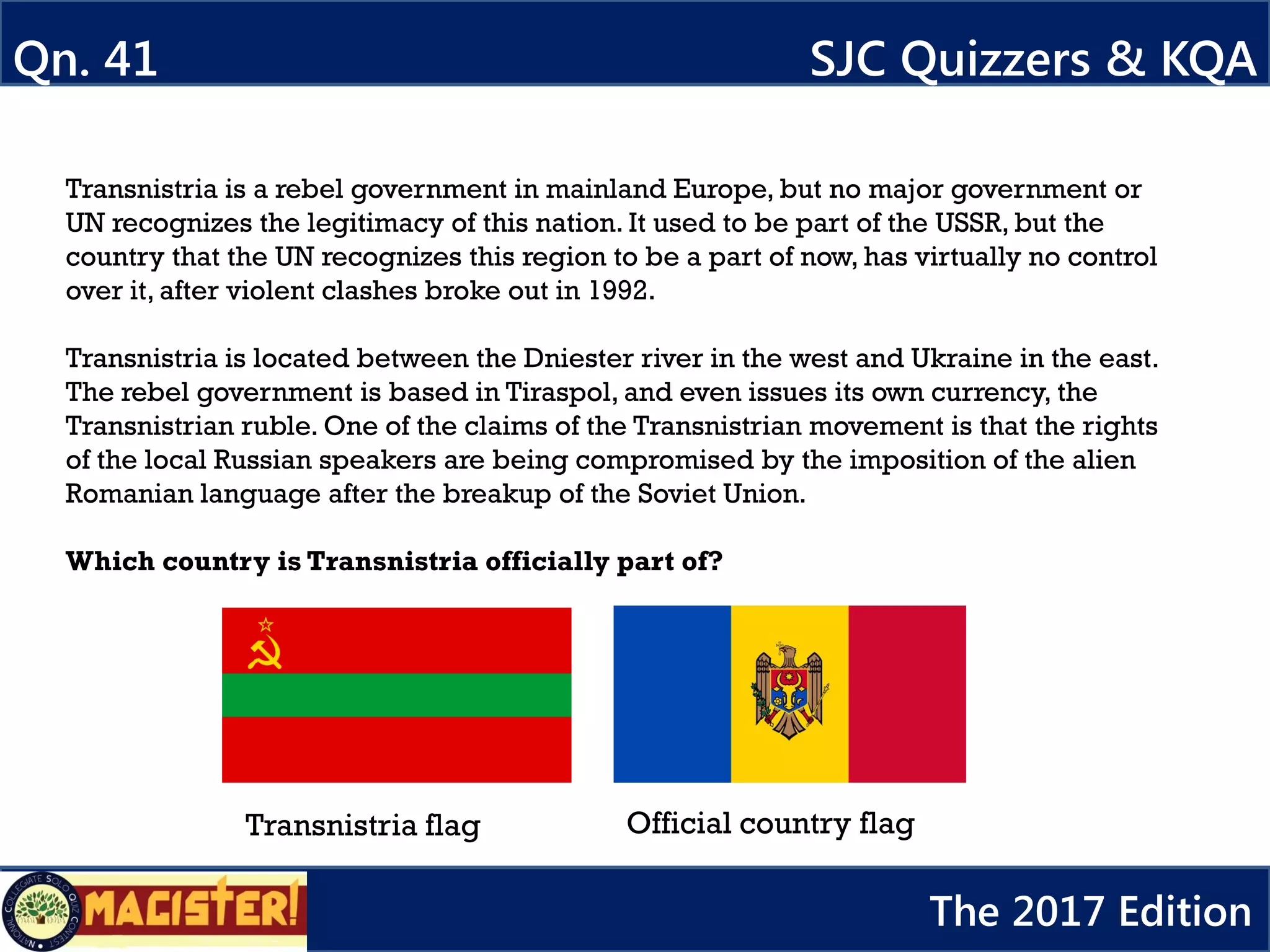 Transnistria is a rebel government in mainland Europe, but no major government or
UN recognizes the legitimacy of this nation. It used to be part of the USSR, but the
country that the UN recognizes this region to be a part of now, has virtually no control
over it, after violent clashes broke out in 1992.
Transnistria is located between the Dniester river in the west and Ukraine in the east.
The rebel government is based in Tiraspol, and even issues its own currency, the
Transnistrian ruble. One of the claims of the Transnistrian movement is that the rights
of the local Russian speakers are being compromised by the imposition of the alien
Romanian language after the breakup of the Soviet Union.
Which country is Transnistria officially part of?
Qn. 41 SJC Quizzers & KQA
The 2017 Edition
Transnistria flag Official country flag
 