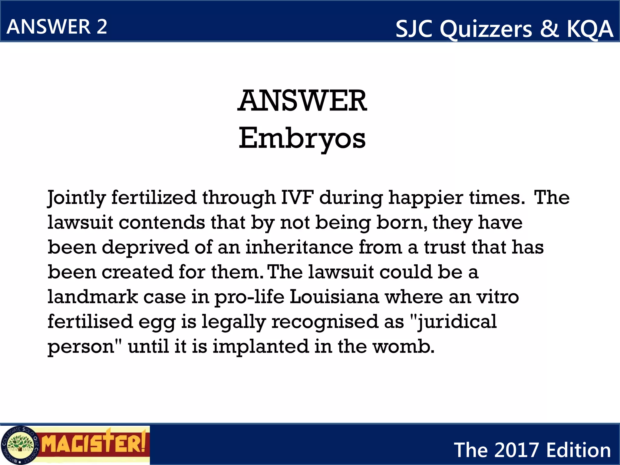 ANSWER
Embryos
ANSWER 2 SJC Quizzers & KQA
The 2017 Edition
Jointly fertilized through IVF during happier times. The
lawsuit contends that by not being born, they have
been deprived of an inheritance from a trust that has
been created for them.The lawsuit could be a
landmark case in pro-life Louisiana where an vitro
fertilised egg is legally recognised as "juridical
person" until it is implanted in the womb.
 
