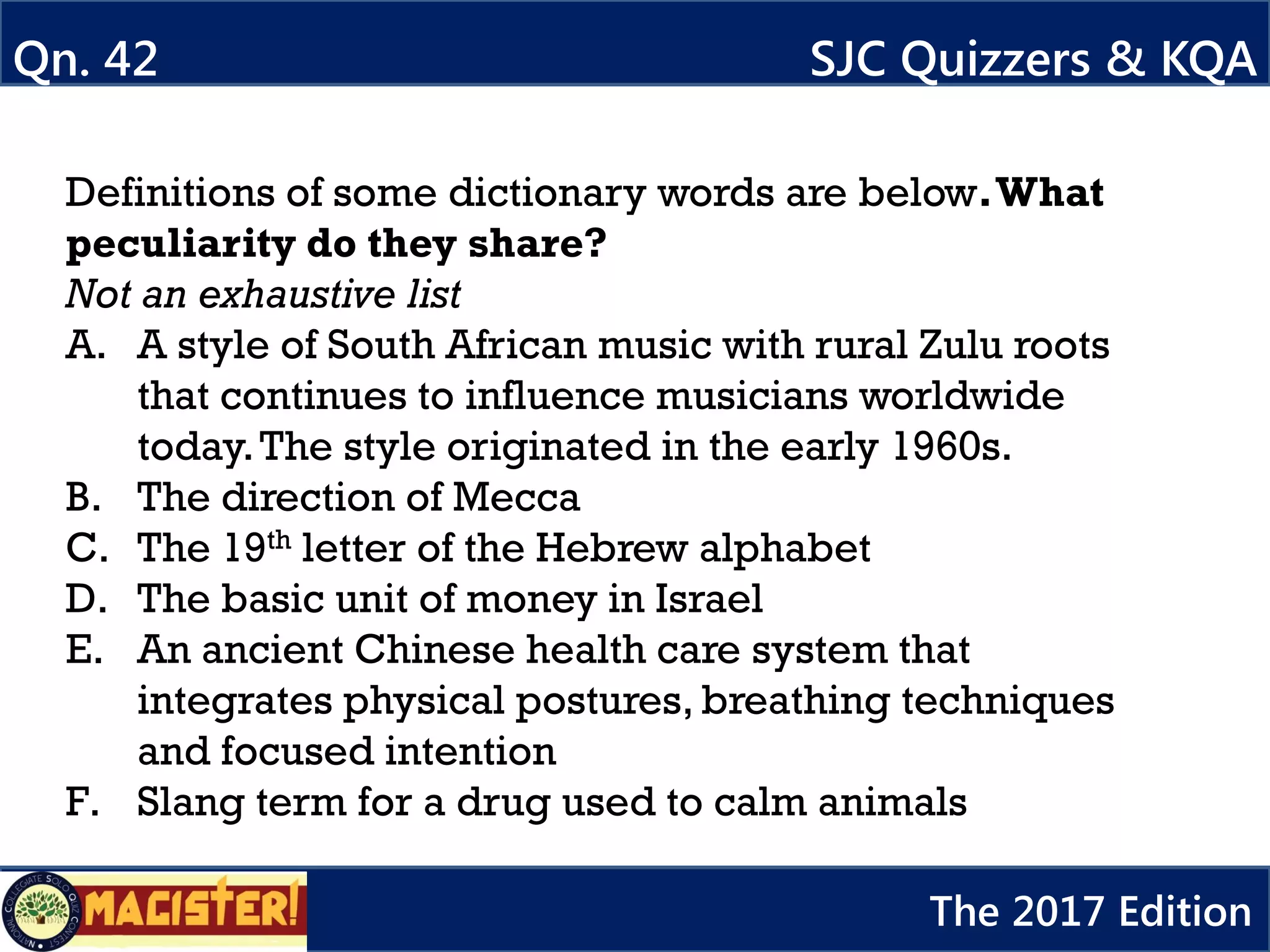 Definitions of some dictionary words are below.What
peculiarity do they share?
Not an exhaustive list
A. A style of South African music with rural Zulu roots
that continues to influence musicians worldwide
today.The style originated in the early 1960s.
B. The direction of Mecca
C. The 19th letter of the Hebrew alphabet
D. The basic unit of money in Israel
E. An ancient Chinese health care system that
integrates physical postures, breathing techniques
and focused intention
F. Slang term for a drug used to calm animals
Qn. 42 SJC Quizzers & KQA
The 2017 Edition
 