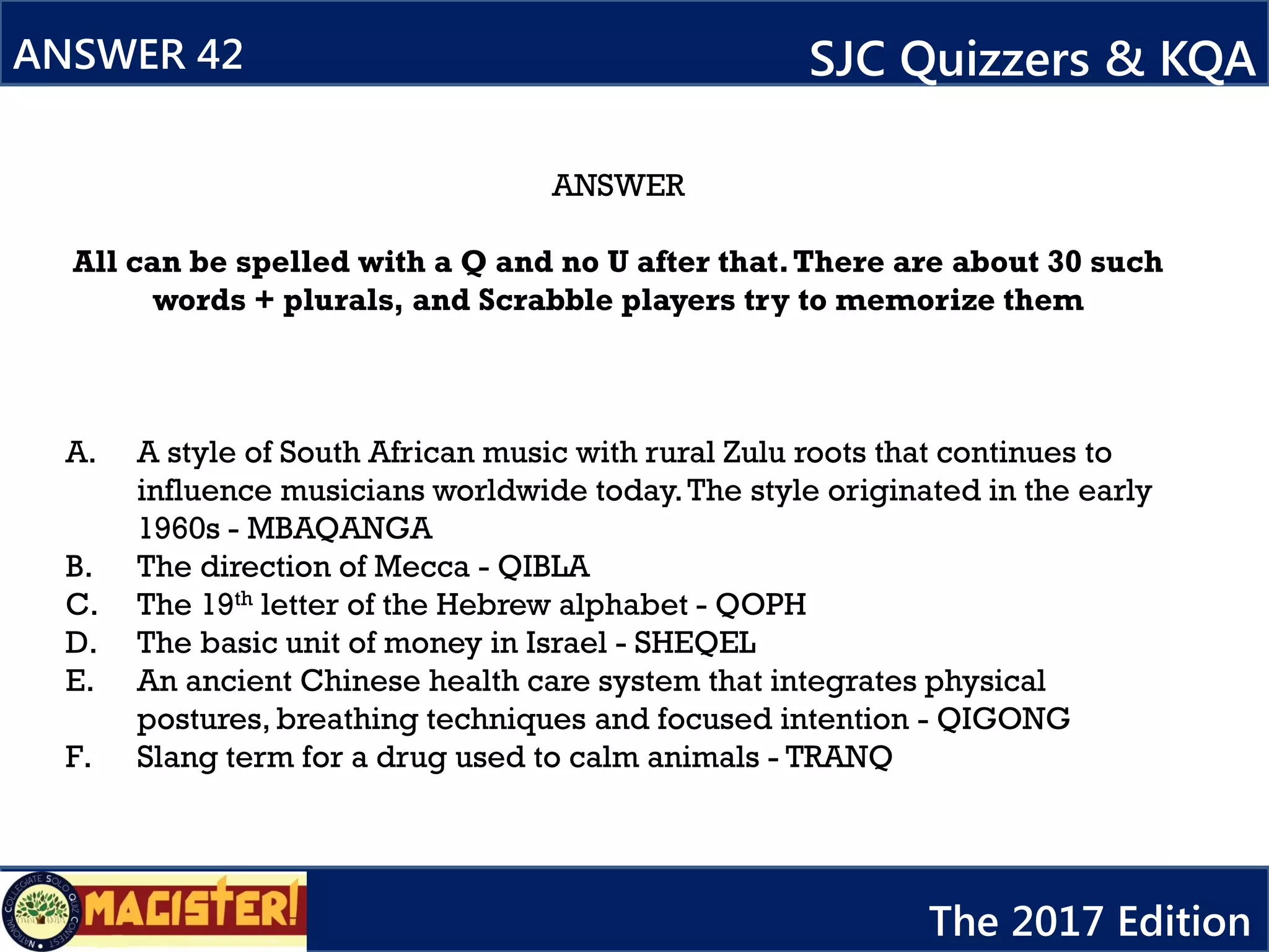 ANSWER
All can be spelled with a Q and no U after that.There are about 30 such
words + plurals, and Scrabble players try to memorize them
A. A style of South African music with rural Zulu roots that continues to
influence musicians worldwide today.The style originated in the early
1960s - MBAQANGA
B. The direction of Mecca - QIBLA
C. The 19th letter of the Hebrew alphabet - QOPH
D. The basic unit of money in Israel - SHEQEL
E. An ancient Chinese health care system that integrates physical
postures, breathing techniques and focused intention - QIGONG
F. Slang term for a drug used to calm animals - TRANQ
ANSWER 42 SJC Quizzers & KQA
The 2017 Edition
 