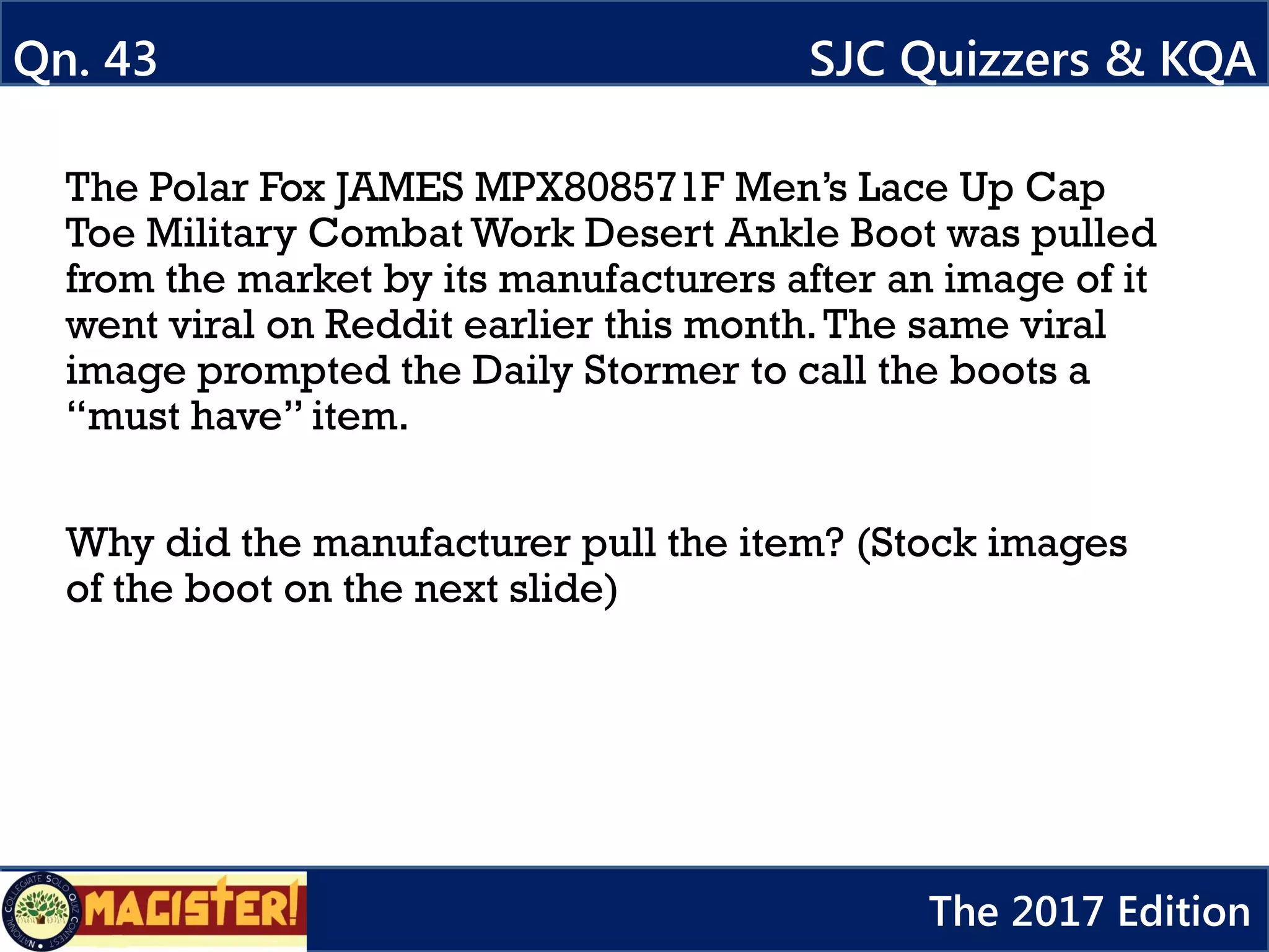 The Polar Fox JAMES MPX808571F Men’s Lace Up Cap
Toe Military Combat Work Desert Ankle Boot was pulled
from the market by its manufacturers after an image of it
went viral on Reddit earlier this month.The same viral
image prompted the Daily Stormer to call the boots a
“must have” item.
Why did the manufacturer pull the item? (Stock images
of the boot on the next slide)
Qn. 43 SJC Quizzers & KQA
The 2017 Edition
 