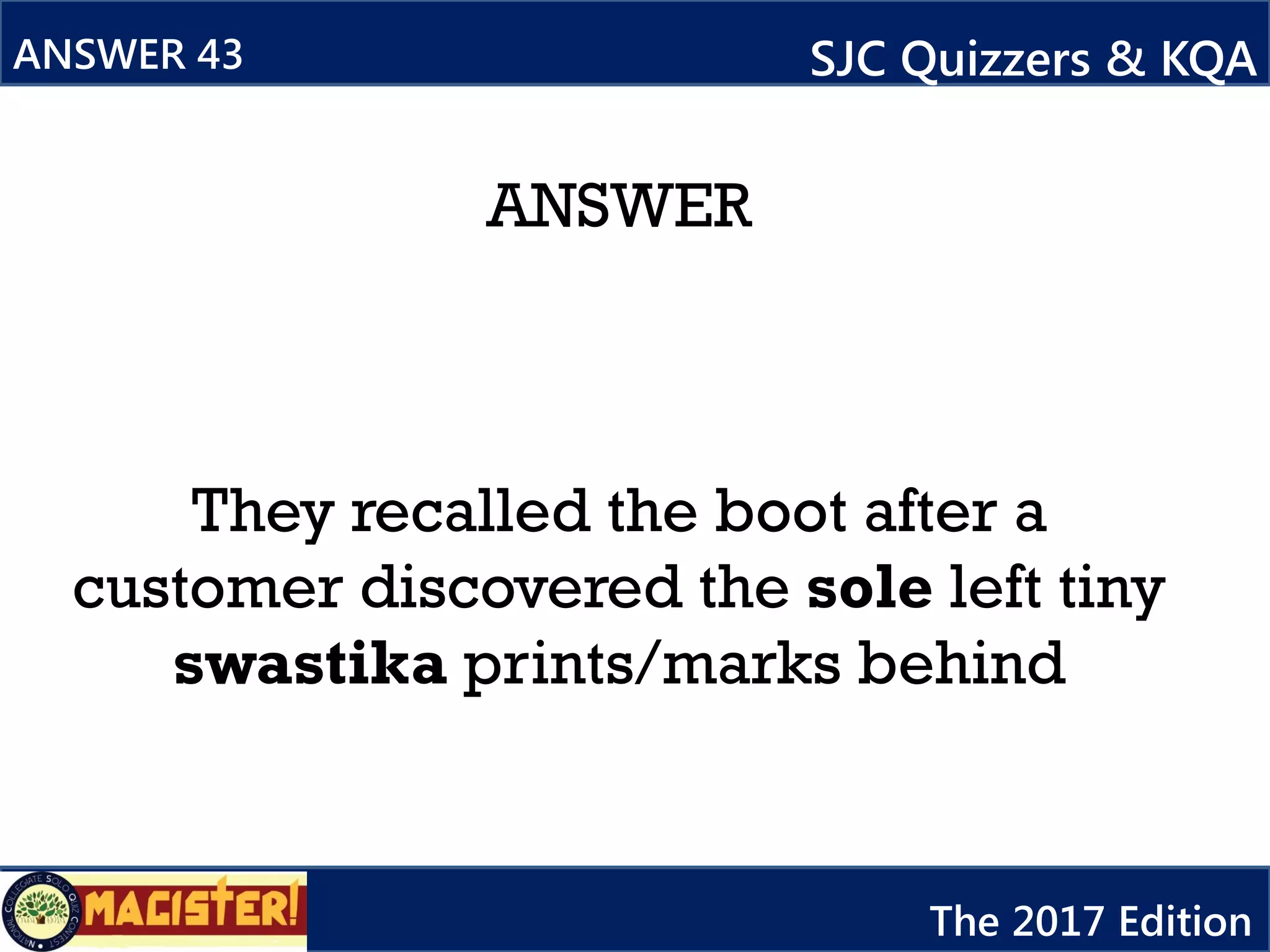 ANSWER
They recalled the boot after a
customer discovered the sole left tiny
swastika prints/marks behind
ANSWER 43 SJC Quizzers & KQA
The 2017 Edition
 