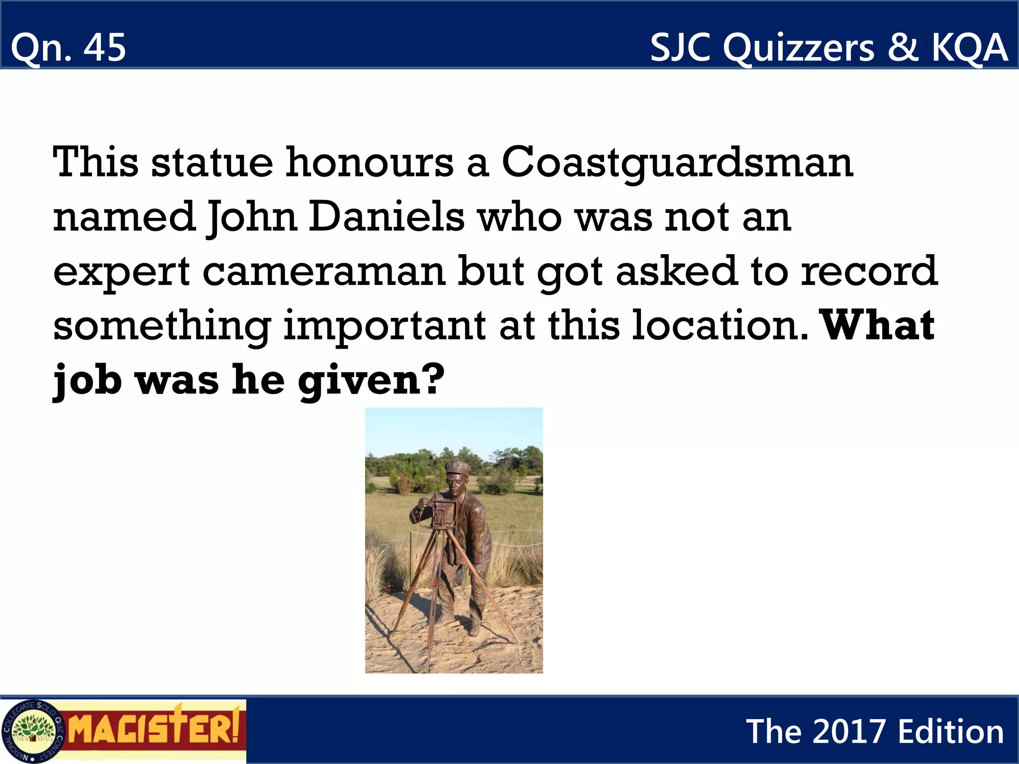 This statue honours a Coastguardsman
named John Daniels who was not an
expert cameraman but got asked to record
something important at this location. What
job was he given?
Qn. 45 SJC Quizzers & KQA
The 2017 Edition
 