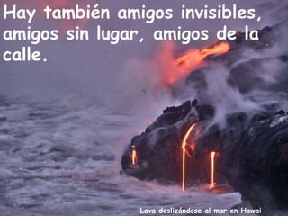 Lava deslizándose al mar en Hawai
Hay también amigos invisibles,
amigos sin lugar, amigos de la
calle.
 