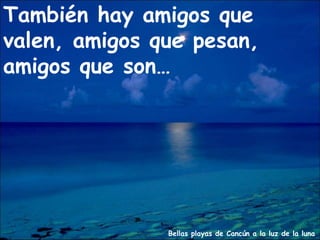 Bellas playas de Cancún a la luz de la luna
También hay amigos que
valen, amigos que pesan,
amigos que son…
 