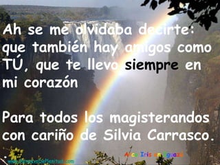 Arco Iris en Iguazú
Ah se me olvidaba decirte:
que también hay amigos como
TÚ, que te llevo siempre en
mi corazón
Para todos los magisterandos
con cariño de Silvia Carrasco.
.www.RenuevoDePlenitud.com
 