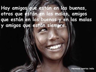 Hermosa sonrisa india
Hay amigos que están en las buenas,
otros que están en las malas, amigos
que están en las buenas y en las malas
y amigos que están siempre.
 