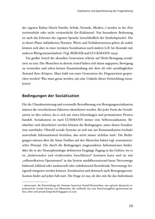 Explikation und Speziﬁzierung der Fragestellung




der eigenen Kultur (durch Familie, Schule, Freunde, Medien...) werden in der Zeit
verinnerlicht oder nicht verinnerlicht (In-/Exklusion). Von besonderer Bedeutung
ist auch das Erlernen der eigenen Sprache (einschließlich der Symbolsprache). Die
in dieser Phase inkludierten Normen, Werte und Verhaltensweisen gelten als stabil,
können sich aber in einer tertiären Sozialisation noch ändern (z.B. bei Kontakt mit
anderen Wertgemeinschaften). (Vgl. BERGER und LUCKMANN 1994)
    Ein großer Anteil der aktuellen Generation scheint auf Nicht-Bewegung soziali-
siert zu sein. Die Menschen in diesem Anteil haben sich daran angepasst, Bewegung
zu vermeiden und sehen keinen Zusammenhang mit dem oft sehr unzulänglichen
Zustand ihres Körpers. Muss bald von einer Generation der Degeneration gespro-
chen werden? Was muss getan werden, um eine Umkehr dieser Entwicklung einzu-
leiten?



Bedingungen der Sozialisation

Für die Charakterisierung und eventuelle Beeinﬂussung von Bewegungssozialisation
müssen die verschiedenen Faktoren identiﬁziert werden. Bei jeder Form der Soziali-
sation ist dies schwer, da es sich um einen lebenslangen und permanenten Prozess
handelt. Sozialisation ist nach LUHMANN immer eine Selbstsozialisation. Be-
obachtet und identiﬁziert werden können die Bedingungen, unter denen Sozialisa-
tion stattﬁndet. Obwohl soziale Systeme an sich nur aus Kommunikation (verbale/
nonverbale Informationen) bestehen, also nicht immer sichtbar sind3 . Die Bedin-
gungen müssen über die Sinne Einﬂuss auf den Menschen haben (vgl. sensomotori-
sches Prinzip). Die durch die Bedingungen ausgesendeten Informationen ﬁnden
über die in der Neurophysiologie deﬁnierten Eingänge Zugang in das Gehirn, wo es
zu „funktionalen und strukturalen Anschlüssen“ kommen kann und sie mit
„selbstreﬂexiven Operationen“ in das System ausdiﬀerenzierend (neue Nervenwege
bahnend, bildend oder ausfasernd) oder stabilisierend (bestehende Nervenwege fes-
tigend) integriert werden können. Sozialisation und demnach auch Bewegungssozia-
lisation ﬁndet auf jeden Fall statt. Die Frage ist nur, ob dies mit für das Individuum

3interessant: die Entwicklung der Internet basierten Sozial-Netzwerken, nur optisch akustisch re-
präsentierte soziale Systeme von Menschen, die vielleicht nur eine Interessengebiet gemeinsam ha-
ben, ohne sich jemals körperlich begegnet zu sein




                                                                                             10
 