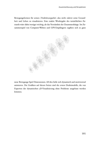 Zusammenfassung und Perspektiven




Bewegungsformen für seinen ‚Vitalitätszeppelin‘, also nicht zuletzt seine Gesund-
heit und Leben zu visualisieren. Eine exakte Wiedergabe des tatsächlichen Zu-
stands wäre dabei weniger wichtig, als das Verständnis der Zusammenhänge. Im Zu-
sammenspiel von Computer-Welten und GPS-Empfängern ergäben sich so ganz




neue Bewegungs-Spiel Dimensionen. All dies ließe sich dynamisch und motivierend
animieren. Die Graﬁken auf diesen Seiten sind die ersten Drahtmodelle, die von
Experten der dynamischen 3D-Visualisierung ohne Probleme ausgebaut werden
könnten.




                                                                             101
 