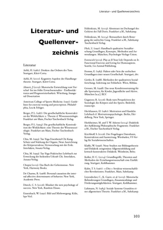 Literatur- und Quellenverzeichnis




       Literatur- und
                                                          Feldenkrais, M. (2003). Abenteuer im Dschungel des
                                                          Gehirns der Fall Doris. Frankfurt a.M., Suhrkamp.

                                                          Feldenkrais, M. (2004). Bewusstheit durch Bewe-

               Quellenver-                                gung der aufrechte Gang. Frankfurt a.M., Suhrkamp
                                                          Taschenbuch Verlag.

                                                          Flick, U. (1991). Handbuch qualitative Sozialfor-

                             zeichnis                     schung Grundlagen, Konzepte, Methoden und An-
                                                          wendungen. München, Psychologie-Verlags-Union.

                                                          Forencich (2003). Play as If Your Life Depends on It:
                                                          Functional Exercise and Living for Homosapiens.
Literatur                                                 Seattle, Go Animal Publishing.
Aebli, H. (1980). Denken: das Ordnen des Tuns.            Fromm, E. (1983). Haben oder Sein die seelischen
Stuttgart, Klett-Cotta.                                   Grundlagen einer neuen Gesellschaft. Stuttgart, dtv.
Aebli, H. (2001). Kognitive Aspekte der Handlungs-        Girtler, R. (1988). Methoden der qualitativen Sozial-
theorie. Stuttgart, Klett-Cotta.                          forschung: Anleitung zur Feldarbeit. Wien, Böhlau.
Ahnert, J (2005): Motorische Entwicklung vom Vor-         Grosser, M. (1998). Das neue Konditionstraining für
schul- bis ins frühe Erwachsenenalter - Einﬂussfak-       alle Sportarten, für Kinder, Jugendliche und Aktive.
toren und Prognostizierbarkeit. Würzburg, Inaugu-         München [u.a.], BLV.
ral-Dissertation
                                                          Gugutzer, R. (2006). Body turn Perspektiven der
American College of Sports Medicine. (1991). Guide-       Soziologie des Körpers und des Sports. Bielefeld,
lines for exercise testing and prescription. Philadel-    transcript.
phia, Lea & Febiger.
                                                          Heckhausen, H. (1980). Motivation und Handeln:
Berger, P. L. (1987). Die gesellschaftliche Konstrukti-   Lehrbuch d. Motivationspsychologie. Berlin, Hei-
on der Wirklichkeit: e. Theorie d. Wissenssoziologie.     delberg, New York, Springer.
Frankfurt am Main, Fischer-Taschenbuch-Verlag.
                                                          Horkheimer, M. and T. W. Adorno (2004). Dialektik
Berger, P. L. (1994). Die gesellschaftliche Konstruk-     der Au)lärung Philosophische Fragmente. Frankfurt
tion der Wirklichkeit: eine Theorie der Wissenssozi-      a.M., Fischer Taschenbuch Verlag.
ologie. Frankfurt am Main, Fischer Taschenbuch
Verlag.                                                   Kirchhoﬀ, S. (2006). Der Fragebogen Datenbasis,
                                                          Konstruktion und Auswertung. Wiesbaden, VS Ver-
Chia, M. (1993). Tao Yoga Eisenhemd Chi Kung              lag für Sozialwissenschaften.
Schutz und Stärkung der Organe; Neue Ausrichtung
der Körperstruktur; Verwurzelung mit der Erde.            Kla)i, W. (1996). Neue Studien zur Bildungstheorie
Interlaken, Ansata-Verlag.                                und Didaktik zeitgemässe Allgemeinbildung und
                                                          kritisch-konstruktive Didaktik. Weinheim, Beltz.
Chia, M. (1993). Tao Yoga Praktisches Lehrbuch zur
Erweckung der heilenden Urkraft Chi. Interlaken,          Koller, H.-C. (2004). Grundbegriﬀe, Theorien und
Ansata-Verlag.                                            Methoden der Erziehungswissenschaft eine Einfüh-
                                                          rung. Stuttgart, Kohlhammer.
Chopra (2005). Das Buch der Geheimnisse. New
York, Harmony Books.                                      Kuhn, T. S. (1967). <<Die>> Struktur wissenschaftli-
                                                          cher Revolutionen. Frankfurt, Main, Suhrkamp.
De Charms, R. (1968). Personal causation the inter-
nal aﬀective determinants of behavior. New York,          Leyendecker, C., K. Garre, et al. (2005). Motorische
Academic Press.                                           Behinderungen Grundlagen, Zusammenhänge und
                                                          Förderungsmöglichkeiten. Stuttgart, Kohlhammer.
Dweck, C. S. (2006). Mindset the new psychology of
success. New York, Random House.                          Luhmann, N. (1984). Soziale Systeme Grundriss ei-
                                                          ner allgemeinen Theorie. Frankfurt a.M., Suhrkamp.
Ennenbach, W. (1991). Bild und Mitbewegung. Köln,
bps-Verl.




                                                                                                          103
 