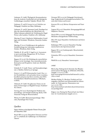 Literatur- und Quellenverzeichnis




Luhmann, N. (1986). Ökologische Kommunikation:          Ortmann (WS 2005/06), Pädagogik Zwischenprü-
kann die moderne Gesellschaft sich auf ökologische      fung: Vergleichende Erziehungswissenschaften, The-
Gefährdungen einstellen? Opladen, Westdt. Verl.         orien über Lehren und Lernen

Luhmann, N. and D. Lenzen (2004). Schriften zur         Jenessen (SS 2005), Referat: Kooperation und Team-
Pädagogik. Frankfurt am Main, Suhrkamp.                 arbeit

Luhmann, N. and R. Spaemann (1996). Paradigm lost       Lippens (SS 2005): Hausarbeit: Bewegungsgefühl und
über die ethische Reﬂexion der Moral Rede von           Subjektive Theorien
Niklas Luhmann anlässlich der Verleihung des Hegel-
Preises 1989 Laudatio. Frankfurt a.M., Suhrkamp.        Nitsch (WS 2005/06), Pädagogik Zwischenprüfung:
                                                        Methoden ethnograﬁscher Feldforschung
Mayring, P. (1990). Qualitative Inhaltsanalyse Grund-
lagen und Techniken. Weinheim, Deutscher Studien        Mees (SS 1994), Hausarbeit: Attributionen und deren
Verlag.                                                 Änderung

Mayring, P. (2002). Einführung in die qualitative       Rehkämper (WS 2004/05), Hausarbeit: Paradig-
Sozialforschung eine Anleitung zu qualitativem          menwechsel in der Sportwissenschaft
Denken. Weinheim, Beltz Verlag.
                                                        Rigauer (SS 2005), Studienprojekt: Menschenbold,
Nideﬀer, R. M. and M.-S. Sagal (2001). Assessment       Moral & Ethik
in sport psychology. Morgantown, W. Va, Fitness
Information Technology.                                 Schmücker (WS 2004/05), Hausarbeit: Sensomoto-
                                                        rik
Rigauer, B. (2006). Die Erﬁndung des menschlichen
Körpers in der Soziologie. Eine systemtheoretische      Wolﬀ (SS 2005), Hausarbeit: Seniorensport
Konzeption und Perspektive. body turn. Bielefeld,
Gugutzer.
                                                        Artikel
Schmidt, R. F. (1998). Neuro- und Sinnesphysiologie:
                                                        Blech, Jörg: Heilung durch Aktivität: Das Wunder-
mit 11 Tabellen. Berlin [u.a.], Springer.
                                                        mittel namens Bewegung. In: SPIEGEL ONLINE,
Seiwert, L. J. and W. Küstenmacher (1996). Das 1 x 1    Ausgabe: 27.09.2007, URL:
der Persönlichkeit: sich und andere besser verstehen;   http://www.spiegel.de/wissenschaft/mensch/0,1518,50
beruﬂich und privat das Beste erreichen; das DISG-      7829,00.html
Persönlichkeits-Modell kennenlernen. Oﬀenbach,
                                                        Meißner-Pöthig, D.: Messbare Vitalität und Leis-
GABAL.
                                                        tungsalter, Abschied vom Deﬁzitmodell im Arbeits-
Tributsch, H. (1986). Die gläsernen Türme von At-       markt. In: Vital.expertise, Präsentation vom
lantis: Erinnerungen an Megalith-Europa. Frankfurt/     24.01.2006, URL:
M, Ullstein.                                            http://www.vitalitaet-und-arbeit.desat/referate/meiss
                                                        ner-poethig2.html
Vorwerg, M. (1971). Psychologische Probleme der
Einstellungs- und Verhaltensänderung. Berlin, VEB       Kilgore, Lon: Putting the Physical back into Educa-
Deutscher Verlag der Wissenschaften.                    tion. In: Crossﬁt Journal, Ausgabe 5/2007.

Weiner, B. (1988). Motivationspsychologie. Mün-
chen, Psychologie-Verl.-Union.



Quellen
Eigene Arbeiten zu den folgenden Themen (Dozent, Jahr
der Hausarbeit, Titel)

Busch (WS 2004/05), Hausarbeit:“Interesse am Kör-
per” in „Dialektik der Au)lärung” von Horkeimer/
Adorno




                                                                                                        104
 